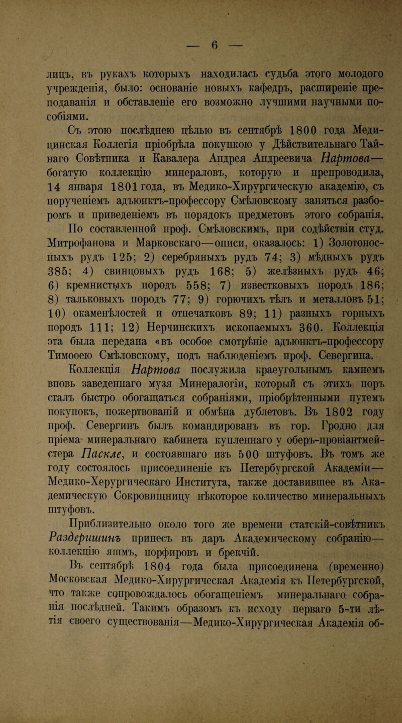 в лицъ, въ рукахъ которыхъ находилась судьба этого молодого учрежденія, было: основаніе новыхъ кафедръ, расширеніе пре¬ подаванія и обставленіе его возможно лучшими научными по¬ собіями. Съ этою послѣднею цѣлью въ сентябрѣ 1800 года Меди¬ цинская Коллегія пріобрѣла покупкою у Дѣйствительнаго Тай¬ наго Совѣтника и Кавалера Андрея Андреевича Нартова— богатую коллекцію минераловъ, которую и препроводила, 14 января 1801 года, въ Медико-Хирургическую академію, съ порученіемъ адъюнктъ-профессору Смѣловскому заняться разбо¬ ромъ и приведеніемъ въ порядокъ предметовъ этого собранія. По составленной проф. Смѣловскимъ, при содѣйствіи студ. Митрофанова и Марковскаго—описи, оказалось: 1) Золотонос¬ ныхъ рудъ 125; 2) серебряныхъ рудъ 74; 3) мѣдныхъ рудъ 385; 4) свинцовыхъ рудъ 168; 5) желѣзныхъ рудъ 46; 6) кремнистыхъ породъ 558; 7) известковыхъ породъ 186; 8) тальковыхъ породъ 77; 9) горючихъ тѣлъ и металловъ 51; 10) окаменѣлостей и отпечатковъ 89; 11) разныхъ горныхъ породъ 111; 12) Нерчинскихъ ископаемыхъ 360. Коллекція эта была передана «въ особое смотрѣніе адъюнктъ-профессору Тимоѳею Смѣловскому, подъ наблюденіемъ проф. Севергина. Коллекція Нартова послужила краеугольнымъ камнемъ вновь заведеннаго музя Минералогіи, который съ этихъ поръ сталъ быстро обогаш,аться собраніями, пріобрѣтенными путемъ покупокъ, пожертвованій и обмѣна дублетовъ. Въ 1802 году проф. Севергинъ былъ командированъ въ гор. Гродно для пріема минеральнаго кабинета купленнаго у оберъ-провіантмей- стера Паскле, и состоявшаго изъ 500 штуфовъ. Въ томъ же году состоялось присоединеніе къ Петербургской Академіи— Медико-Херургическаго Института, также доставившее въ Ака¬ демическую Сокровиш,ницу нѣкоторое количество минеральныхъ штуфовъ. Приблизительно около того лее времени статскій-совѣтникъ Раздеришинъ принесъ въ даръ Академическому собранію— коллекцію яшмъ, порфировъ и брекчій. Въ сентябрѣ 1804 года была присоединена (временно) Московская Медико-Хирургическая Академія къ Петербургской, что такл^е сопроволсдалось обогащеніемъ минеральнаго собра¬ нія послѣдней. Такимъ образомъ къ исходу перваго 5-ти лѣ- тія своего существованія—Медико-Хирургическая Академія об-