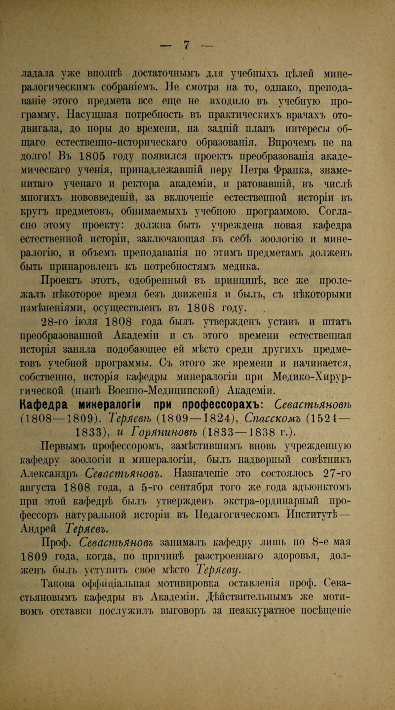 ладала уже вполнѣ достаточнымъ для учебныхъ цѣлей мине¬ ралогическимъ собраніемъ. Не смотря на то, однако, препода¬ ваніе этого предмета все егце не входило въ учебную про¬ грамму. Насуіцная потребность въ практическихъ врачахъ ото¬ двигала, до поры до времени, на задній планъ интересы об¬ щаго естественно-историческаго образованія. Впрочемъ не па долго! Въ 1805 году появился проектъ преобразованія акаде¬ мическаго ученія, принадлежавшій перу Петра Франка, знаме¬ нитаго ученаго и ректора академіи, и ратовавшій, въ числѣ многихъ нововведеній, за включеніе естественной исторіи въ кругъ предметовъ, обнимаемыхъ учебною программою. Согла¬ сно этому проекту: должна быть учреждена новая кафедра естественной исторіи, заключающая въ себѣ зоологію и мине¬ ралогію, и объемъ преподаванія по этимъ предметамъ долженъ быть принаровленъ къ потребностямъ медика. Проектъ этотъ, одобренный въ принципѣ, все же проле¬ жалъ нѣкоторое время безъ движенія и былъ, съ нѣкоторыми измѣненіями, осуществленъ въ 1808 году. 28-го іюля 1808 года былъ утвержденъ уставъ и штатъ преобразованной Академіи и съ этого времени естественная исторія заняла подобающее ей мѣсто среди другихъ предме¬ товъ учебной программы. Съ этого же времени и начинается, собственно, исторія кафедры минералогіи при Медико-Хирур¬ гической (нынѣ Военно-Медицинской) Академіи. Кафедра минералогіи при профессорахъ: Севастьяновѣ (1808—1809). Теряевѣ (18 09—1824с), Спасскомъ (1521 — 1833), и Горяниновѣ (1833 —1838 г.). Первымъ профессоромъ, замѣстившимъ вновь учрелщенпую кафедру зоологіи и минералогіи, былъ надворный совѣтникъ Александръ Севастьяновъ. Назначеніе это состоялось 27-го августа 1808 года, а 5-го сентября того лее года адъюнктомъ при этой кафедрѣ былъ утвержденъ экстра-ординарный про¬ фессоръ натуральной исторіи въ Педагогическомъ Институтѣ— Андрей Теряевъ. Проф. Севастьяновъ занималъ кафедру лишь по 8-е мая 1809 года, когда, по причинѣ разстроеннаго здоровья, дол¬ женъ былъ уступить свое мѣсто Теряеву. Такова оффиціальная мотивировка оставленія проф. Сева¬ стьяновымъ кафедры въ Академіи. Дѣйствительнымъ же моти¬ вомъ отставки послулсилъ выговор^) за неаккуратное посѣщеніе