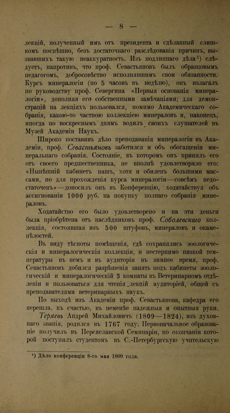 лекцій, полученный имъ отъ президента и сдѣланный слиш¬ комъ поспѣшно, безъ достаточнаго разслѣдованія причинъ, вы¬ звавшихъ такую неаккуратность. Изъ подлиннаго дѣла слѣ¬ дуетъ, напротивъ, что проф. Севастьяновъ былъ образцовымъ педагогомъ, добросовѣстно исполнявшимъ свои обязанности. Курсъ минералогіи (по 5 часовъ въ недѣлю), онъ излагалъ по руководству проф. Севергина «Первыя основанія минера¬ логіи», дополняя его собственными замѣчаніями; для демон¬ страцій на лекціяхъ пользовался, помимо Академическаго со¬ бранія, какою-то частною коллекціею минераловъ и, наконецъ, иногда по воскреснымъ днямъ водилъ . своихъ слушателей въ Музей Академіи Наукъ. Широко поставивъ дѣло преподаванія минералогіи въ Ака¬ деміи, проф. Севастьяновъ заботился и объ обогаш,еніи ми¬ неральнаго собранія. Состояніе, въ которомъ онъ принялъ его отъ своего предшественника, не вполнѣ удовлетворяло его: «Нынѣшній кабинетъ нашъ, хотя и обиленъ большими мас¬ сами, но для прохожденія курса минералогіи—совсѣмъ недо¬ статоченъ»—доносилъ онъ въ Конференцію, ходатайствуя объ ассигнованіи 1000 руб. на покупку полнаго собранія мине¬ раловъ. Ходатайство его было удовлетворено и на эти деньги была пріобрѣтена огь наслѣдниковъ проф. Соболевскаго кол¬ лекція, состоявшая изъ 500 штуфовъ, минераловъ и окаме- нѣлостей. Въ виду тѣсноты помѣщенія, гдѣ сохранялись зоологиче¬ скія и минералогическія коллекціи, и нестерпимо низкой тем¬ пературы въ немъ и въ аудиторіи въ зимнее время, проф. Севастьяновъ добился разрѣшенія занять подъ кабинеты зооло¬ гическій и минералогическій 3 комнаты въ Ветеринарномъ отдѣ¬ леніи и пользоваться для чтенія .лекцій аудиторіей, общей съ преподавателями ветеринарныхъ наукъ. По выходѣ изъ Академіи проф. Севастьянова, кафедра его перешла, къ счастью, въ неменѣе падежныя и опытныя руки. Теряевъ Андрей Михайловичъ (1809 —1824), изъ духов¬ наго званія, родился въ 1767 году. Первоначальное образова¬ ніе получилъ въ Переяславской Семинаріи, но оь-ончаніи кото¬ рой поступилъ студентомъ въ С.-Петербургскую учительскую Дѣло конференціи 8-го мая 1809 года.