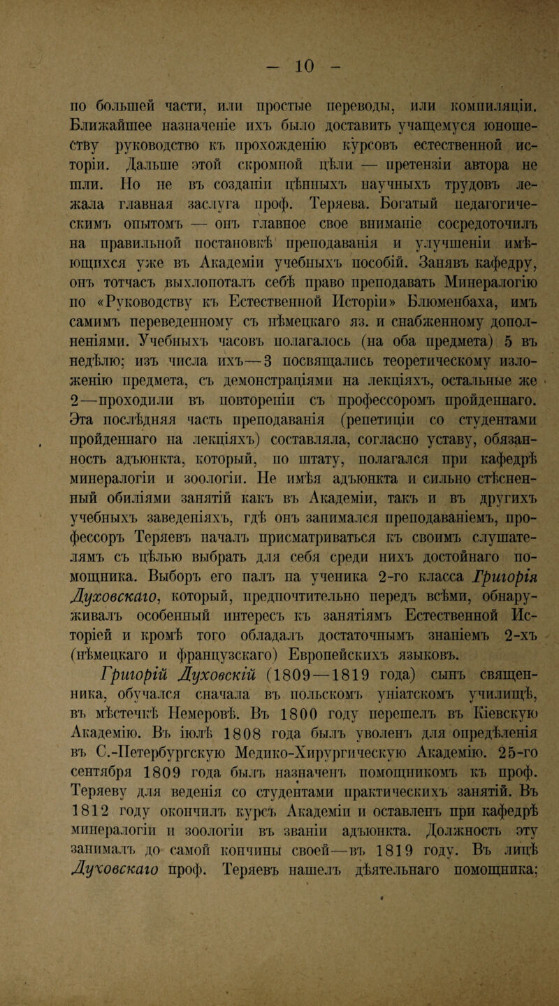 по большей части, или простые переводы, или компиляціи. Ближайшее назначеніе ихъ было доставить учаш;емуся юноше¬ ству руководство къ прохожденію курсовъ естественной ис¬ торіи. Дальше этой скромной цѣли — претензіи автора не шли. Но не въ созданіи цѣнныхъ научныхъ трудовъ ле¬ жала главная заслуга проф. Теряева. Богатый педагогиче¬ скимъ опытомъ — опъ главное свое вниманіе сосредоточилъ на правильной постановкѣ' преподаванія и улучшеніи имѣ- юіцихся уже въ Академіи учебныхъ пособій. Занявъ кафедру, онъ тотчасъ выхлопоталъ себѣ право преподавать Минералогію по «Руководству къ Естественной Исторіи» Блюменбаха, имъ самимъ переведенному съ нѣмецкаго яз. и снабженному допол¬ неніями. Учебныхъ часовъ полагалось (на оба предмета) 5 въ недѣлю; изъ числа ихъ—3 посвягцались теоретическому изло¬ женію предмета, съ демонстраціями на лекціяхъ, остальные л;е * 2—проходили въ повтореніи съ профессоромъ пройденнаго. Эта послѣдняя часть преподаванія (репетиціи со студентами пройденнаго на лекціяхъ) составляла, согласно уставу, обязан¬ ность адъюнкта, который, по штату, полагался при кафедрѣ минералогіи и зоологіи. Не имѣя адъюнкта и сильно стіюнен- ный обиліями занятій какъ въ Академіи, такъ и въ другихъ учебныхъ заведеніяхъ, гдѣ онъ занимался преподаваніемъ, про¬ фессоръ Теряевъ началъ присматриваться къ своимъ слушате¬ лямъ съ цѣлью выбрать для себя среди нихъ достойнаго по¬ мощника. Выборъ его налъ па ученика 2-го класса Тригорія Луховскаго, который, предпочтительно передъ всѣми, обнару¬ живалъ особенный интересъ къ занятіямъ Естественной Ис¬ торіей и кромѣ того обладалъ достаточнымъ знаніемъ 2-хъ (нѣмецкаго и французскаго) Европейскихъ языковъ. Григорій Луховскій (1809 —1819 года) сынъ священ¬ ника, обучался сначала въ польскомъ уніатскомъ училищѣ, въ мѣстечкѣ Немеровѣ. Въ 1800 году перешелъ въ Кіевскую Академію. Въ іюлѣ 1808 года былъ уволенъ для опредѣленія въ С.-Петербургскую Медико-Хирургическую Академію. 25-го сентября 1809 года былъ назначенъ помощникомъ къ проф. Теряеву для веденія со студентами практическихъ занятій. Въ 1812 году окончилъ курсъ Академіи и оставленъ при кафедрѣ минералогіи и зоологіи въ званіи адъюнкта. Должность эту занималъ до самой кончины своей—въ 1819 году. Въ лицѣ Луховскаго проф. Теряевъ нашелъ дѣятельнаго помощника; «