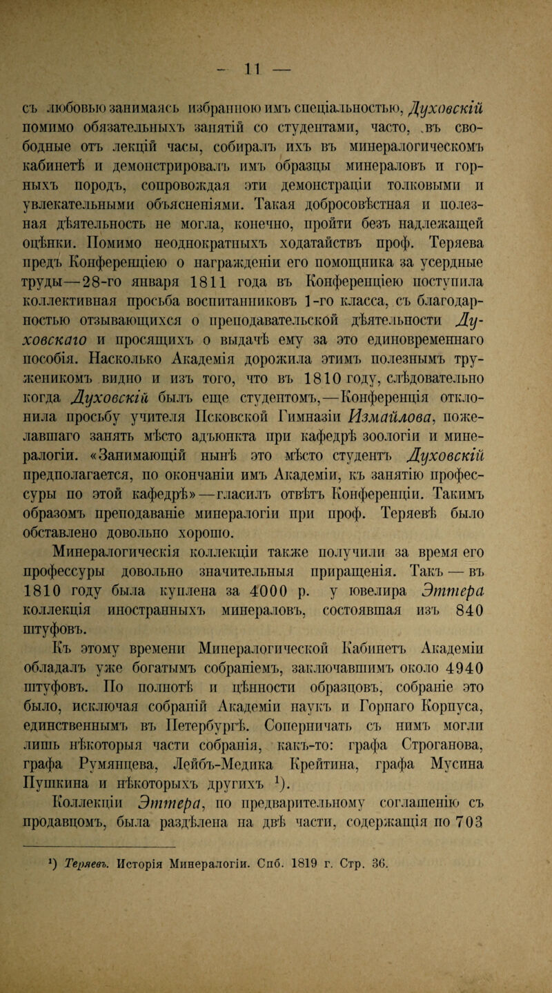 съ любовью занимаясь избранною имъ спеціальностью, Духовскій помимо обязательныхъ занятій со студентами, часто, .въ сво¬ бодные отъ лекцій часы, собирал!) ихъ въ минералогическомъ кабинетѣ и демонстрировалъ имъ образцы минераловъ и гор¬ ныхъ породъ, сопроволѵдая эти демонстраціи толковыми и увлекательными объясненіями. Такая добросовѣстная и полез¬ ная дѣятельность не могла, конечно, пройти безъ надлежащей оцѣнки. Помимо неоднократныхъ ходатайствъ проф. Теряева предъ Конференціею о награжденіи его помощника за усердные труды—28-го января 1811 года въ Конференціею поступила коллективная просьба воспитанниковъ 1-го класса, съ благодар¬ ностью отзывающихся о преподавательской дѣятельности Лу- ховскаго и просящихъ о выдачѣ ему за это единовременнаго пособія. Насколько Академія дорожила этимъ полезнымъ тру¬ женикомъ видно и изъ того, что въ 1810 году, слѣдовательно когда Луховскій былъ еще студентомъ,—Конференція откло¬ нила просьбу учителя Псковской Гимназіи Измайлова, поже¬ лавшаго занять мѣсто адъюнкта при кафедрѣ зоологіи и мине¬ ралогіи. «Занимающій нынѣ это мѣсто студентъ Луховскій предполагается, по окончаніи имъ Академіи, къ занятію профес¬ суры по этой кафедрѣ»—гласилъ отвѣтъ Конференціи. Такимъ образомъ преподаваніе минералогіи при проф. Теряевѣ было обставлено довольно хороню. Минералогическія коллекціи также получили за время его профессуры довольно значительныя приращенія. Такъ — въ 1810 году была куплена за 4000 р. у ювелира Эттера коллекція иностранныхъ минераловъ, состоявшая изъ 840 штуфовъ. Къ этому времени Минералогической Кабинетъ Академіи обладалъ уже богатымъ собраніемъ, заключавшимъ около 4940 штуфовъ. По полнотѣ и цѣнности образцовъ, собраніе это было, исключая собраній Академіи паукъ и Горнаго Корпуса, единственнымъ въ Петербургѣ. Соперничать съ нимъ могли лишь нѣкоторыя части собранія, какъ-то: графа Строганова, графа Румянцева, Лейбъ-Медика Крейтина, графа Мусина Пушкина и нѣкоторыхъ другихъ ^). Коллекціи Эттера, по предварительному соглашенію съ продавцомъ, была раздѣлена па двѣ части, содерлсащія по 703 Теряевъ. Исторія Минералогіи. С по. 1819 г. Стр. 36.