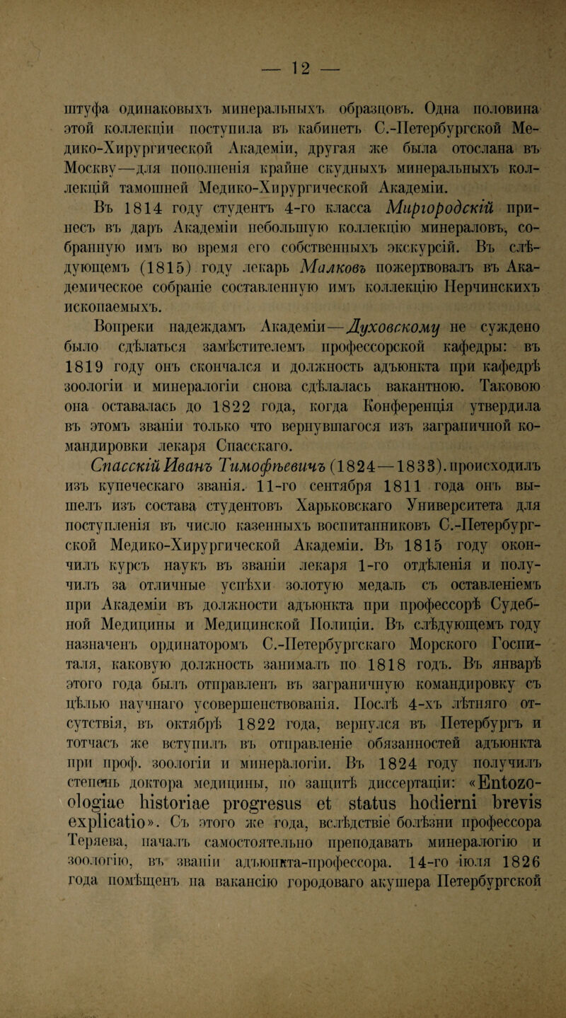 штуфа одинаковыхъ минеральныхъ образцовъ. Одна половина этой коллекціи поступила въ кабинетъ С.-Петербургской Ме¬ дико-Хирургической Академіи, другая же была отослана въ Москву—для пополненія крайне скудныхъ минеральныхъ кол¬ лекцій тамошней Медико-Хирургической Академіи. Въ 1814 году студентъ 4-го класса Миргородскій при¬ несъ въ даръ Академіи небольшую коллекцію минераловъ, со¬ бранную имъ во время его собственныхъ экскурсій. Въ слѣ¬ дующемъ (1815) году лекарь Маяковъ пожертвовалъ въ Ака¬ демическое собраніе составленную имъ коллекцію Нерчинскихъ ископаемыхъ. Вопреки надеждамъ Академіи—Луховскому не суждено было сдѣлаться замѣстителемъ профессорской кафедры: въ 1819 году онъ скончался и должность адъюнкта при кафедрѣ зоологіи и минералогіи снова сдѣлалась вакантною. Таковою она оставалась до 1822 года, когда Конференція утвердила въ этомъ званіи только что вернувпіагося изъ заграничной ко¬ мандировки лекаря Спасскаго. Спасскій Иванъ Тимофѣевичъ (1824—18 ЗВ), происходилъ изъ купеческаго званія. 11-го сентября 1811 года онъ вы¬ шелъ изъ состава студентовъ Харьковскаго Университета для поступленія въ число казенныхъ воспитанниковъ С.-Петербург¬ ской Медико-Хирургической Академіи. Въ 1815 году окон¬ чилъ курсъ наукъ въ званіи лекаря 1-го отдѣленія и полу¬ чилъ за отличные успѣхи золотую медаль съ оставленіемъ при Академіи въ должности адъюнкта при профессорѣ Судеб¬ ной Медицины и Медицинской Полиціи. Въ слѣдующемъ году назначенъ ординаторомъ С.-Петербургскаго Морского Госпи¬ таля, каковую доллшость занималъ по 1818 годъ. Въ январѣ этого года былъ отправленъ въ заграничную командировку съ цѣлью научнаго усовершенствованія. Послѣ 4-хъ лѣтняго от¬ сутствія, въ октябрѣ 1822 года, вернулся въ Петербургъ и тотчасъ же вступилъ въ отправленіе обязанностей адъюнкта при проф. зоологіи и минералогіи. Въ 1824 году получилъ степень доктора медицины, но защитѣ диссертаціи: «ЕпІ020- о1о§іае Ывіогіае рго^гевив еі віаіиз Ьосііегпі ЪгеѵІ8 ѳхріісаііо». Съ этого же года, вслѣдствіе болѣзни профессора Теряева, началъ самостоятельно преподавать минералогію и зоологію, въ званіи адъюнкта-профессора. 14-го іюля 1826 года помѣщенъ па вакансію городоваго акушера Петербургской