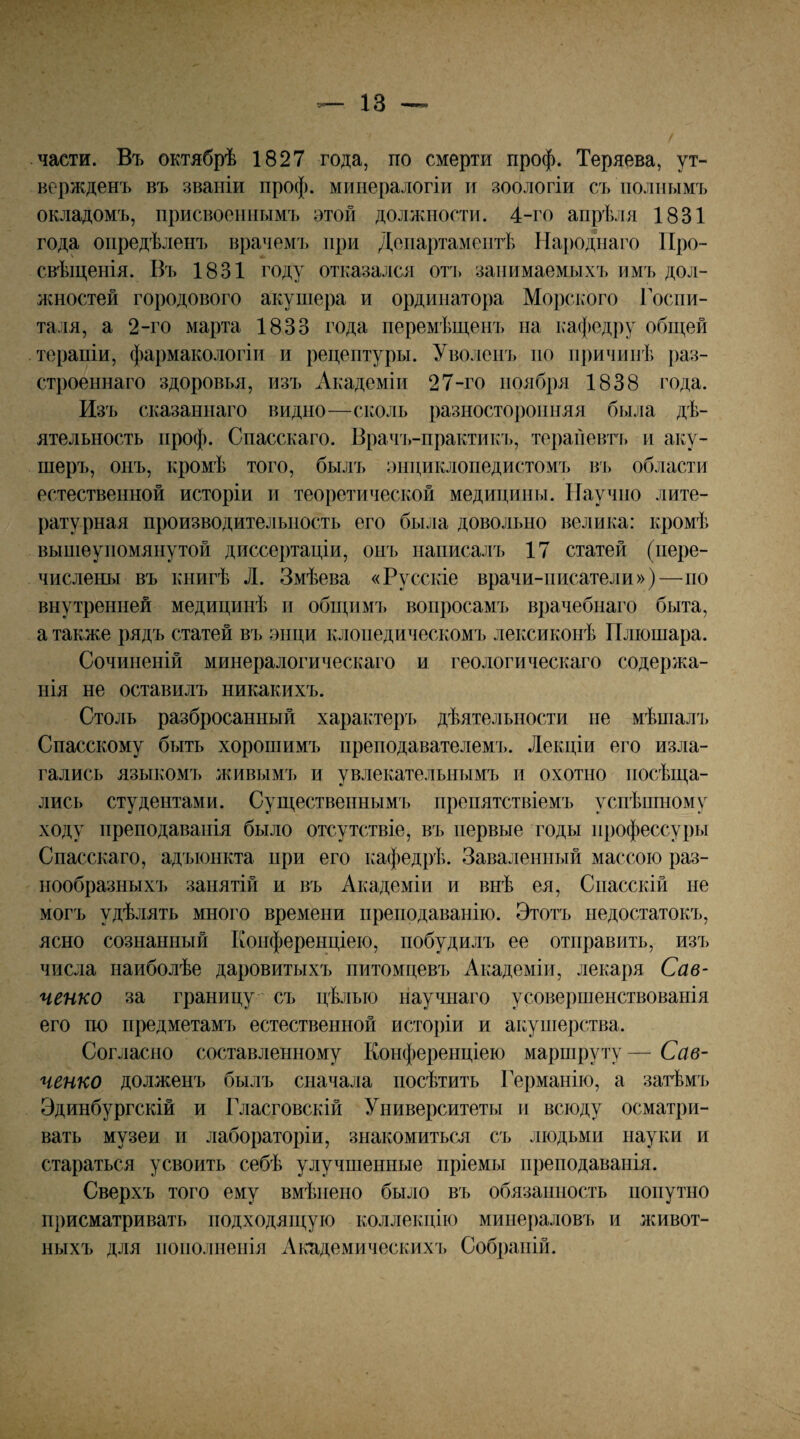 части. Въ октябрѣ 1827 года, по смерти проф. Теряева, ут¬ вержденъ въ званіи проф. минералогіи и зоологіи съ полнымъ окладомъ, присвоеннымъ этой долл^ности. 4-го апрѣ^ія 1831 года опредѣленъ врачемъ при Департаментѣ На})Одпаго Про¬ свѣщенія. Въ 1831 году отказался оть занимаемыхъ имъ дол- лшостей городового акушера и ординатора Морского Госпи¬ таля, а 2-го марта 1833 года перемѣщенъ па кафедру общей терапіи, фармакологіи и рецептуры. Уволенъ но причинѣ раз¬ строеннаго здоровья, изъ Академіи 27-го ноября 1838 года. Изъ сказаннаго видно—сколь разносторонняя была дѣ¬ ятельность проф. Спасскаго. Врачі>-практикъ, терайевть и аку¬ шеръ, онъ, кромѣ того, былъ энциклопедистомъ ві) области естественной исторіи и теоретической медицины. Научно лите¬ ратурная производительность его была довольно велика: кромѣ выніеуиомянутой диссертаціи, онъ написалъ 17 статей (пере¬ числены въ книгѣ Л. Змѣева «Русскіе врачи-писатели»)—по внутренней медицинѣ п общимі) вопросамъ врачебнаго быта, а также рядъ статей въ энци клопедическомі> лексиконѣ Пліошара. Сочиненій минералогическаго и геологическаго содержа¬ нія не оставилъ никакихъ. Столь разбросанный характеръ дѣятельности не мѣшала, Спасскому быть хорошимъ преподавателем!». Лекціи его изла¬ гались языкомъ живымъ и увлекательнымъ и охотно посѣща¬ лись студентами. Существенным^!» препятствіемъ успѣшному ходу преподаванія было отсутствіе, въ !!ервь!е годы !ірофессуры Спасскаго, адъюнкта при его кафедрѣ. Заваленный массою раз- і!Ообразнь!Х!» занятій и въ Академіи и внѣ ея, Спасскій не могъ удѣлять много времени преі!Одаванію. Этотъ недостатокъ, ясно сознанный Конференціею, побудилъ ее отправить, изі» числа наиболѣе даровитыхъ питомцевъ Академіи, лекаря Сав¬ ченко за границу съ цѣлью научнаго усовершенствованія его по предметамъ естественной исторіи и а!:уи!ерства. Согласно составленному Конференціею маршруту— Сав¬ ченко долженъ былъ сначала посѣтить Германію, а затѣмъ Эдинбургскій и Гласговскій Университеты и всюду осматри¬ вать музеи и лабораторіи, знакомиться! съ людьми науки и стараться усвоить себѣ улучшенные пріемы !!реподаванія. Сверхъ того ему вмѣ!іе!Ю было въ обязанность попутно присматривать подходящую коллекцію минераловъ и живот¬ ныхъ для !!0!!0Л!!е!!Ія Акпдемическихі, Собраній.