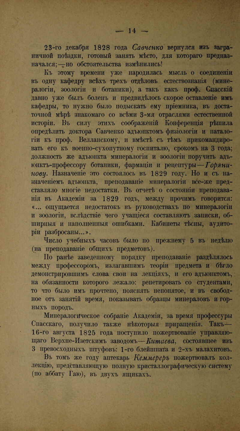 23“ГО декабря 1828 года Савченко вернулся изъ загра¬ ничной поѣздки, готовый занять мѣсто, для котораго предназ¬ начался;—но обстоятельства измѣнились! Къ этому времени уже народилась мысль о соединеніи въ одну кафедру всѣхъ трехъ отдѣловъ естествознанія (мине¬ ралогіи, зоологіи и ботаники), а такъ какъ проф. Спасскій давно уже былъ боленъ и предвидѣлось скорое оставленіе имъ кафедры, то нул^но было подыскать ему пріемника, въ доста¬ точной мѣрѣ знакомаго со всѣми 3-мя отраслями естественной исторіи. Въ силу этихъ соображеній Конференція рѣшила опредѣлить доктора Савченко адъюнктомъ физіологіи и патало- гіи къ проф. Велланскому, и вмѣстѣ съ тѣмъ прикомандиро¬ вать его къ военно-сухопутному госпиталю, срокомъ на 3 года; долл^ность же адъюнкта минералогіи и зоологіи поручить адъ¬ юнктъ-профессору ботаники, фармаціи и рецептуры—Горяни¬ нову. ЪЫшшепіе это состоялось въ 1829 году. Но и съ на¬ значеніемъ адъюнкта, преподаваніе минералогіи все-же пред¬ ставляло многіе недостатки. Въ отчегѣ о состояніи преподава¬ нія въ Академіи за 1829 годъ, меледу прочимъ говорится: «... оп].уш;ается недостатокъ въ руководствахъ по минералогіи и зоологіи, вслѣдствіе чего учап],іеся составляютъ записки, об¬ ширныя и наполненныя ошибками. Кабинеты тѣсны, аудито¬ ріи разбросаны...». Число учебныхъ часовъ было но прежнему 5 въ недѣлю (на преподаваніе обш;ихъ предметовъ). ТІО ранѣе заведенному порядку преподаваніе раздѣлялось между профессоромъ, излагавшимъ теоріи предмета и бѣгло демонстрировшимъ слова свои на лекціяхъ, и его адъюнктомъ, на обязанности которого лел^ало: репетировать со студентами, то что было имъ прочтено, пояснять непонятое, и въ свобод¬ ное отъ занятій время, показывать образцы минераловъ и гор¬ ныхъ породъ. Минералогическое собраніе Академіи, за время профессуры Спасскаго, получило таклсе нѣкоторыя прирані;енія. Такъ— 16-го августа 1825 года поступило пожертвованіе управляю¬ щаго Верхне-Изетскимъ заводомъ—Китаева, состоявшее изъ 3 превосходныхъ штуфовъ: 1-го блейшпата и 2-хъ малахитовъ. Въ томъ Лхе году аптекарь Кеммереръ пожертвовалъ кол¬ лекцію, представляющую полную кристаллографическую систему (по аббату Гаю), въ двухъ ящикахъ.
