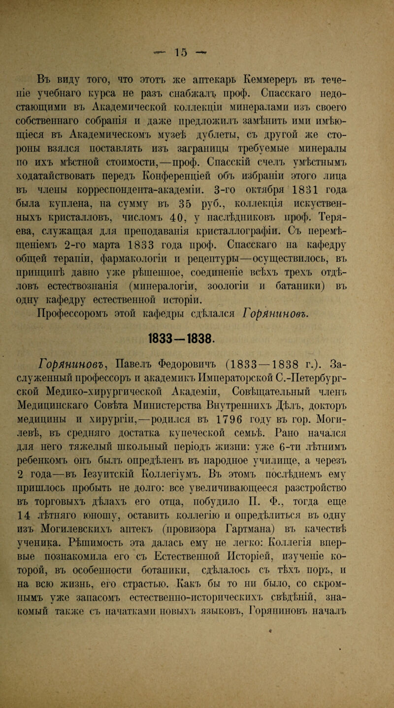 Въ виду того, что этотъ же аптекарь Кеммереръ въ тече¬ ніе учебнаго курса не разъ снабжажі^ проф. Спасскаго недо¬ стающими въ Академической коллекціи минералами изі) своего собственнаго собранія и даже предложилъ замѣнить ими имѣю¬ щіеся въ Академическомъ музеѣ дублеты, съ другой же сто¬ роны взялся поставлять изъ заграницы требуемые минералы по ихъ мѣстной стоимости,—проф. Спасскій счелъ умѣстнымъ ходатайствовать передъ Конференціей объ избраніи этого лица въ члены корреспондента-академіи. 3-го октября 1831 года была куплена, па сумму въ 35 руб., коллекція искуствен- ныхъ кристалловъ, числомъ 40, у наслѣдниковъ проф. Теря¬ ева, служащая для преподаванія кристаллографіи. Съ перемѣ¬ щеніемъ 2-го марта 1833 года проф. Спасскаго на кафедру общей терапіи, фармакологіи и рецептуры—осуществилось, въ принципѣ давно ул^е рѣшенное, соединеніе всѣхъ трехъ отдѣ¬ ловъ естествознанія (минералогіи, зоологіи и батаники) въ одну кафедру естественной исторіи. Профессоромъ этой кафедры сдѣлался Горяниновъ. 1833-1838. Горяниновъ., Павелъ Федоровичъ (1833 —1838 г.). За¬ служенный профессоръ и академикъ Императорской С.-Петербург¬ ской Медико-хирургической Академіи, Совѣщательный членъ Медицинскаго Совѣта Министерства Внутреннихъ Дѣлъ, докторъ медицины и хирургіи,—родился въ 1796 году въ гор. Моги¬ левѣ, въ средняго достатка купеческой семьѣ. Рано начался для него тяжелый школьный періодъ жизни: уже 6-ти лѣтнимъ ребенкомъ онъ былъ опредѣленъ въ народное училище, а черезъ 2 года—въ Іезуитскій Коллегіумъ. Въ этомъ послѣднемъ ему пришлось пробыть не долго: все увеличивающееся разстройство въ торговыхъ дѣлахъ его отца, побудило П. Ф., тогда еще 14 лѣтняго юношу, оставить коллегію и опредѣлиться въ одну изъ Могилевскихъ аптекъ (провизора Гартмана) въ качествѣ ученика. Рѣшимость эта далась ему не легко: Коллегія впер¬ вые познакомила его съ Естественной Исторіей, изученіе ко¬ торой, въ особенности ботаники, сдѣлалось съ тѣхъ поръ, и на всю жизнь, его страстью. Какъ бы то ни было, со скром¬ нымъ уже запасомъ естественно-историческихъ свѣдѣній, зна¬ комый такяш съ начатками новыхъ языковъ, Горяниновъ началъ
