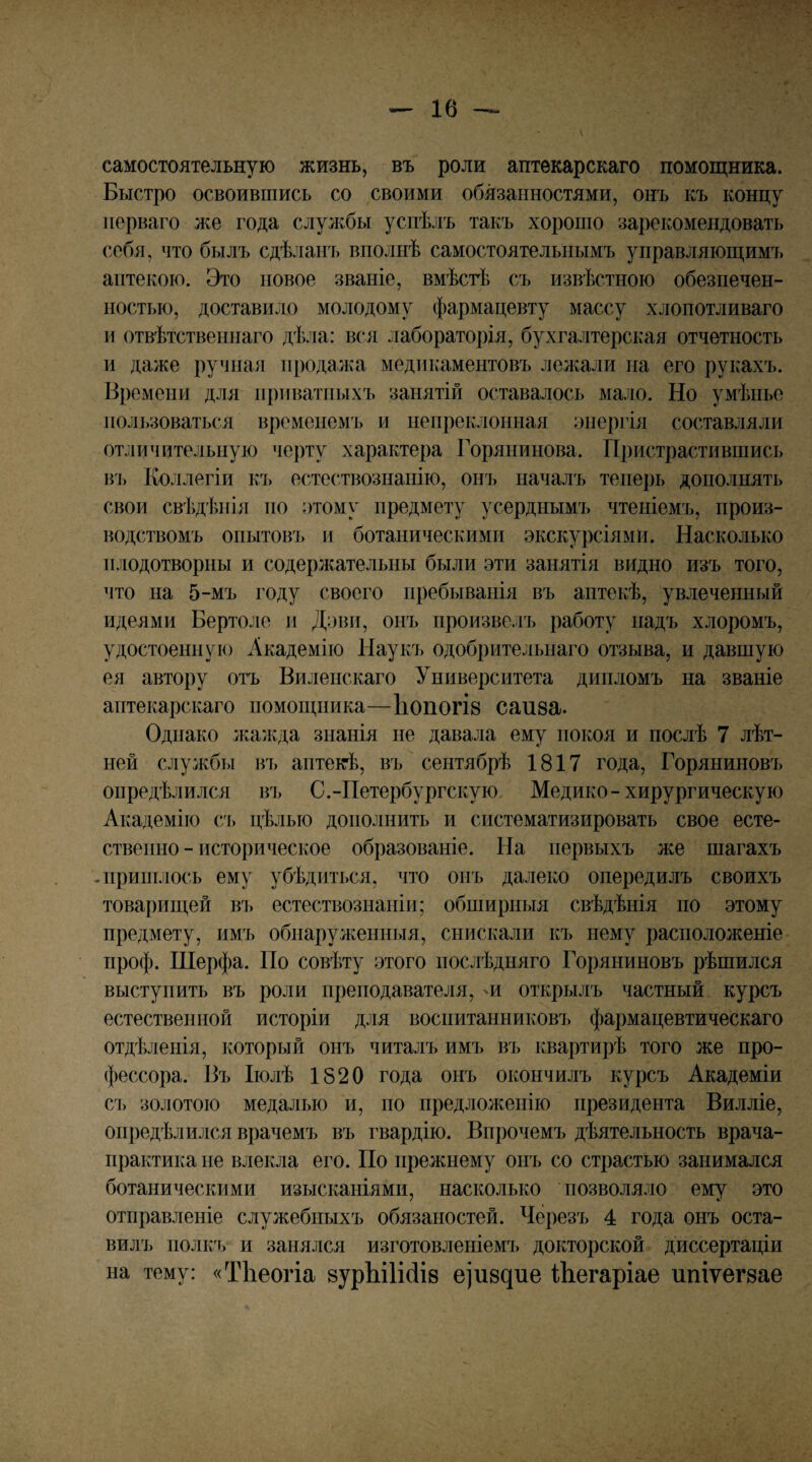 самостоятельную жизнь, въ роли аптекарскаго помощника. Быстро освоившись со своими обязанностями, онъ къ концу перваго же года службы успѣлъ такъ хорошо зарекомендовать себя, что былъ сдѣланъ вполнѣ самостоятельнымъ управляющимъ аптекою. Это повое званіе, вмѣстѣ съ извѣстною обезпечен¬ ностью, доставило молодому фармацевту массу хлопотливаго и отвѣтственнаго дѣла: вся лабораторія, бухгалтерская отчетность и даже ручная продажа медикаментовъ лел^али на его рукахъ. Времени для приватныхъ занятій оставалось мало. Но умѣнье ііолі)ЗОваться временемъ и непреклонная энергія составляли отличительную черту характера Горянинова. Пристрастившись в'і> Коллегіи къ естествознанію, онъ началъ теперь дополнять свои свѣдѣнія но атому предмету усерднымъ чтеніемъ, произ¬ водствомъ опытовъ и ботаническими экскурсіями. Насколько плодотворны и содержательны были эти занятія видно изъ того, что на 5-мъ году своего пребыванія въ аптекѣ, увлечешіый идеями Бертоле и Дэви, оиъ произвелъ работу надъ хлоромъ, удостоенную Академію Наукъ одобрительнаго отзыва, и давшую ея автору отъ Виленскаго Университета дипломъ на званіе аптекарскаго помощника—Іюпогів саиза. Однако лшлчда знанія не давала ему покоя и послѣ 7 лѣт¬ ней службы въ аптеігѣ, въ сентябрѣ 1817 года, Горяниновъ опредѣлился въ С.-Петербургскую Медико-хирургическую Академію съ цѣлью дополнить и систематизировать свое есте¬ ственно - историческое образованіе. На первыхъ же шагахъ -пришлось ему убѣдиться, что онъ далеко опередилъ своихъ товарищей въ естествознаніи; обширныя свѣдѣнія по этому предмету, имъ обнаруженныя, снискали къ нему расположеніе проф. Шерфа. По совѣту этого послѣдняго Горяниновъ рѣшился выступить въ роли преподавателя, 'И открылъ частный курсъ естественной исторіи для воспитанниковъ фармацевтическаго отдѣленія, который онъ читалъ имъ въ квартирѣ того же про¬ фессора. Въ Іюлѣ 1520 года онъ окончилъ курсъ Академіи съ золотою медалью и, по предложенію президента Вилліе, опредѣлился врачемъ въ гвардію. Впрочемъ дѣятельность врача- практика не влекла его. По прежнему онъ со страстью занимался ботаническими изысканіями, насколько позволяло ему это отправленіе служебныхъ обязаыостей. Черезъ 4 года онъ оста¬ вилъ нолкл, и занялся изготовленіемъ докторской диссертаціи на тему: «ТЬеогіа 8урЫ1ійІ8 е^и8^ие іЬегаріае ипіѵег8ае