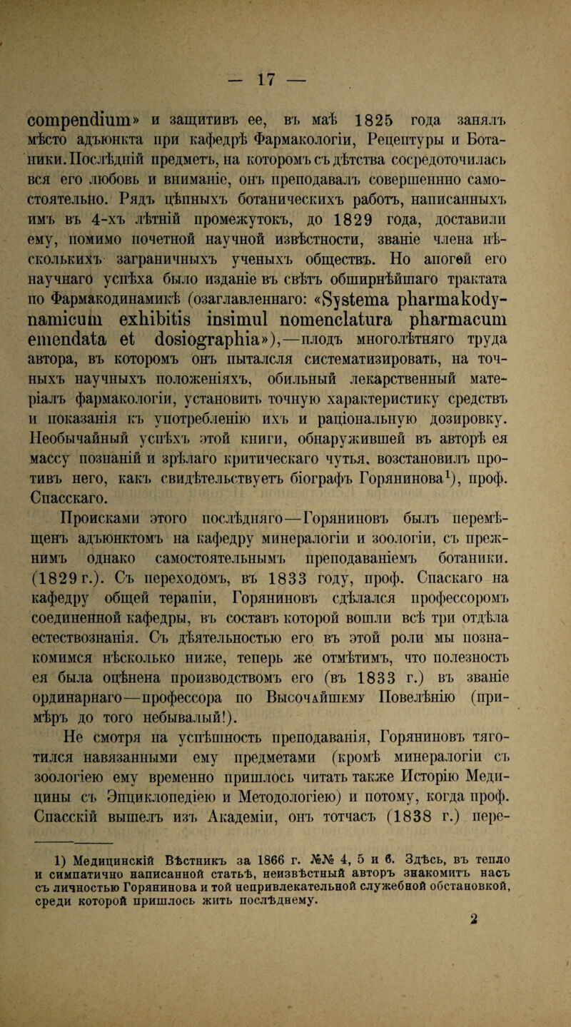 сотрепйіит» и защитивъ ее, въ маѣ 1825 года занялъ мѣсто адъюнкта при кафедрѣ Фармакологіи, Рецептуры и Бота¬ ники. Послѣдній предметъ, на которомъ съ дѣтства сосредоточилась вся его любовь и вниманіе, онъ преподавалъ совершеннно само¬ стоятельно. Рядъ цѣпныхъ ботаническихъ работъ, написанныхъ имъ въ 4-хъ лѣтній промежутокъ, до 1829 года, доставили ему, помимо почетной научной извѣстности, званіе члена нѣ¬ сколькихъ заграничныхъ ученыхъ обществъ. Но апогей его научнаго успѣха было изданіе въ свѣтъ обширнѣйшаго трактата по Фармакодинамикѣ (озаглавленнаго: «8у8Іеша рЬагтакойу- патісиіи ехЬіЬіііз іп8Іти1 потепсіаіига рЬагтасит ешеікіаіа еі (І08І0§гарЬіа»),—плодъ многолѣтняго труда автора, въ которомъ онъ пыталсля систематизировать, на точ¬ ныхъ научныхъ положеніяхъ, обильный лекарственный мате¬ ріалъ фармако.іогіи, установить точную характеристику средствъ и показанія къ употребленію ихъ и раціональную дозировку. Необычайный успѣхъ этой книги, обнаружившей въ авторѣ ея массу познаній и зрѣлаго критическаго чутья, возстановилъ про¬ тивъ него, какъ свидѣтельствуетъ біографъ Горянинова^), проф. Спасскаго. Происками этого послѣдняго—Горяниновъ былъ перемѣ¬ щенъ адъюнктомъ на кафедру минералогіи и зоологіи, съ прелс- нимъ однако самостоятельнымъ преподаваніемъ ботаники. (1829 г.). Съ переходомъ, въ 1833 году, проф. Спаскаго на кафедру общей терапіи, Горяниновъ сдѣлался профессоромъ соединенной кафедры, въ составъ которой вошли всѣ три отдѣла естествознанія. Съ дѣятельностью его въ этой роли мы позна¬ комимся нѣсколько ниже, теперь же отмѣтимъ, что полезность ея была оцѣнена производствомъ его (въ 1833 г.) въ званіе ординарнаго—профессора по Высочайшему Повелѣнію (при¬ мѣръ до того небывалый!). Не смотря на успѣшность преподаванія, Горяниновъ тяго¬ тился навязанными ему предметами (кромѣ минералогіи съ зоологіею ему временно пришлось читать также Исторію Меди¬ цины съ Энциклопедіею и Методологіею) и потому, когда проф. Спасскій вышелъ изъ Академіи, онъ тотчасъ (1838 г.) пере- 1) Медицинскій Вѣстникъ за 1866 г. 4, 5 и б. Здѣсь, въ тепло и симпатично написанной статьѣ, неизвѣстный авторъ знакомитъ насъ съ личностью Горянинова и той непривлекательной служебной обстановкой, среди которой припілось жить послѣднему. 2