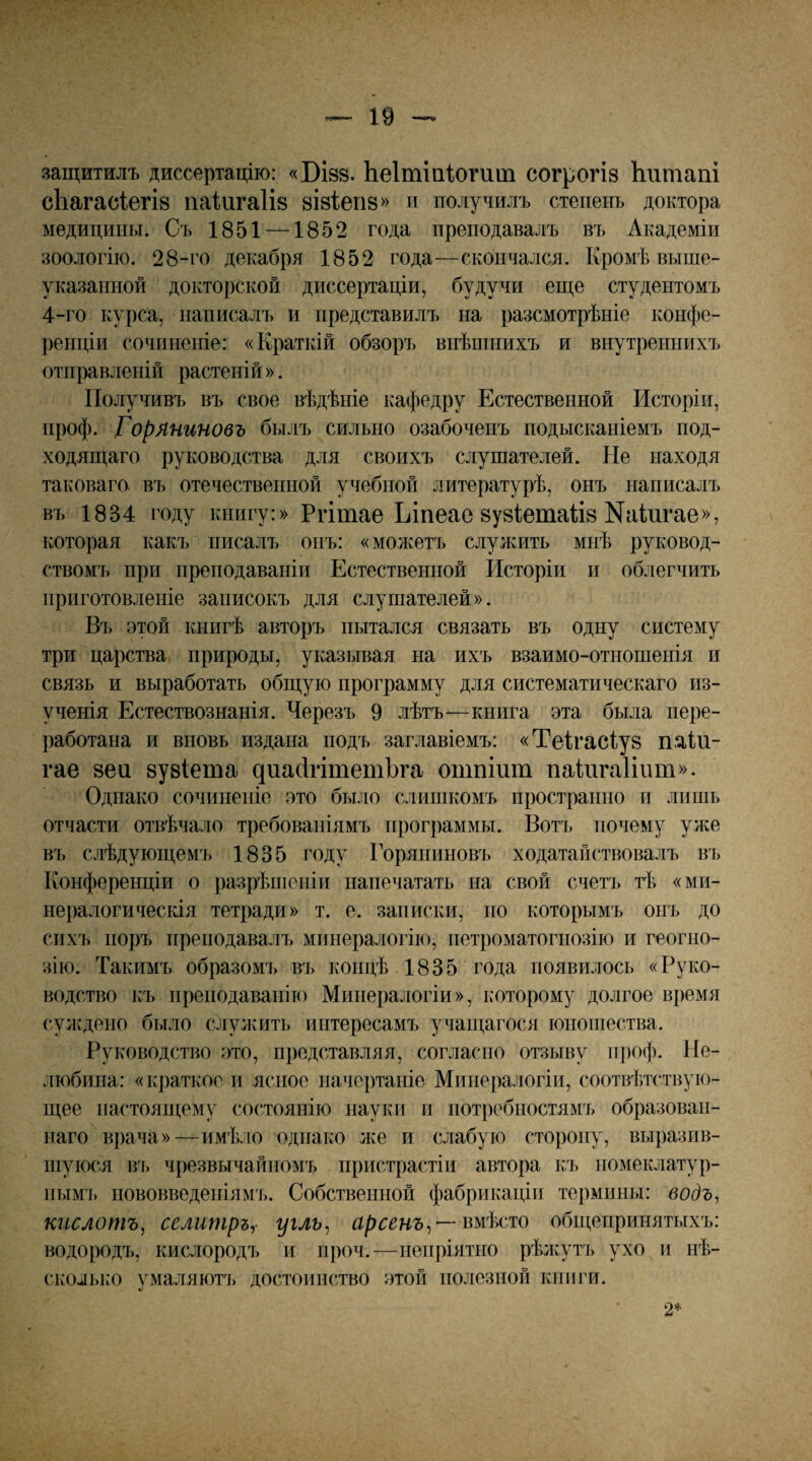 защитилъ диссертацію: «Бізв. Ьеітіаіогит согрогіз Ьитапі сЬагасІегій паіигаіів візіепз» и получилъ степень доктора медицины. Съ 1851 —1852 года преподавалъ въ Академіи зоологію. 28-го декабря 1852 года—скончался. Кромѣ выше¬ указанной докторской диссертаціи, будучи еще студентомъ 4-го курса, написалъ и представилъ на разсмотрѣніе конфе¬ ренціи сочпиеігіе: «Краткій обзоръ внѣпніихъ и внутреннихъ отправленій растеній ». Получивъ въ свое вѣдѣніе кафедру Естественной Исторіи, нроф. Горяниновъ былъ сильно озабоченъ подысканіемъ под¬ ходящаго руководства для своихъ слушателей. Не находя таковаго. въ отечественной учебной литературѣ, онъ написалъ въ 1834 году книгу:» Ргітае Ъіпеае 8у81;ета& Киіигае», которая какъ писалъ онъ: «можетъ служить мнѣ руковод¬ ствомъ при преподаваніи Естественной Исторіи и облегчить приготовленіе записокъ для слушателей». Въ этой книгѣ авторъ пытался связать въ одну систему три царства природы, указывая на ихъ взаимо-отношенія и связь и выработать общую программу для систематическаго из¬ ученія Естествознанія. Черезъ 9 лѣтъ—книга эта была пере¬ работана и вновь издана подъ заглавіемъ: «Теігасіув паіи- гае 8еи зувіета днайгітетЬга опшіит паИігаІіит». Однако сочиненіе это было слишкомъ пространно и лишь отчасти отвѣчало требованіямъ программы. Вотъ почему улсе въ слѣдующемъ 1835 году Горяниновъ ходатайствовалъ въ Конференціи о разрѣніеніи напечатать на свой счеіч» тѣ «ми¬ нералогическія тетради» т. е. записки, но которымъ онъ до сихъ поръ преподавалъ минералогію, нетроматогіюзію и геогно¬ зію. Такимъ образомъ въ концѣ 1835 года появилось «Руко¬ водство къ преподаванію Минералогіи», которому долгое время суждено было служить интересамъ учащагося юношества. Руководство это, представляя, согласно отзыву іі])оф. Не¬ любина: «краткое и ясное начертаніе Минералогіи, соотвѣтствую¬ щее настоящему состоянію науки и потребностямъ образован¬ наго врача»—имѣ.ііо однако лее и слабую сторону, выразив¬ шуюся в'ь чрезвычайномъ пристрастіи автора къ номеклатур- іишъ пововведеніям'і). Собственной фабрикаціи термины: водъ, кислотъ, селитръ,- угль^ арсенъ^—вмѣсто общепринятыхъ: водородъ, кислородъ и проч.—непріятно рѣжутъ ухо и нѣ- сколько умаляют], достоинство этой полезной книги. 2*
