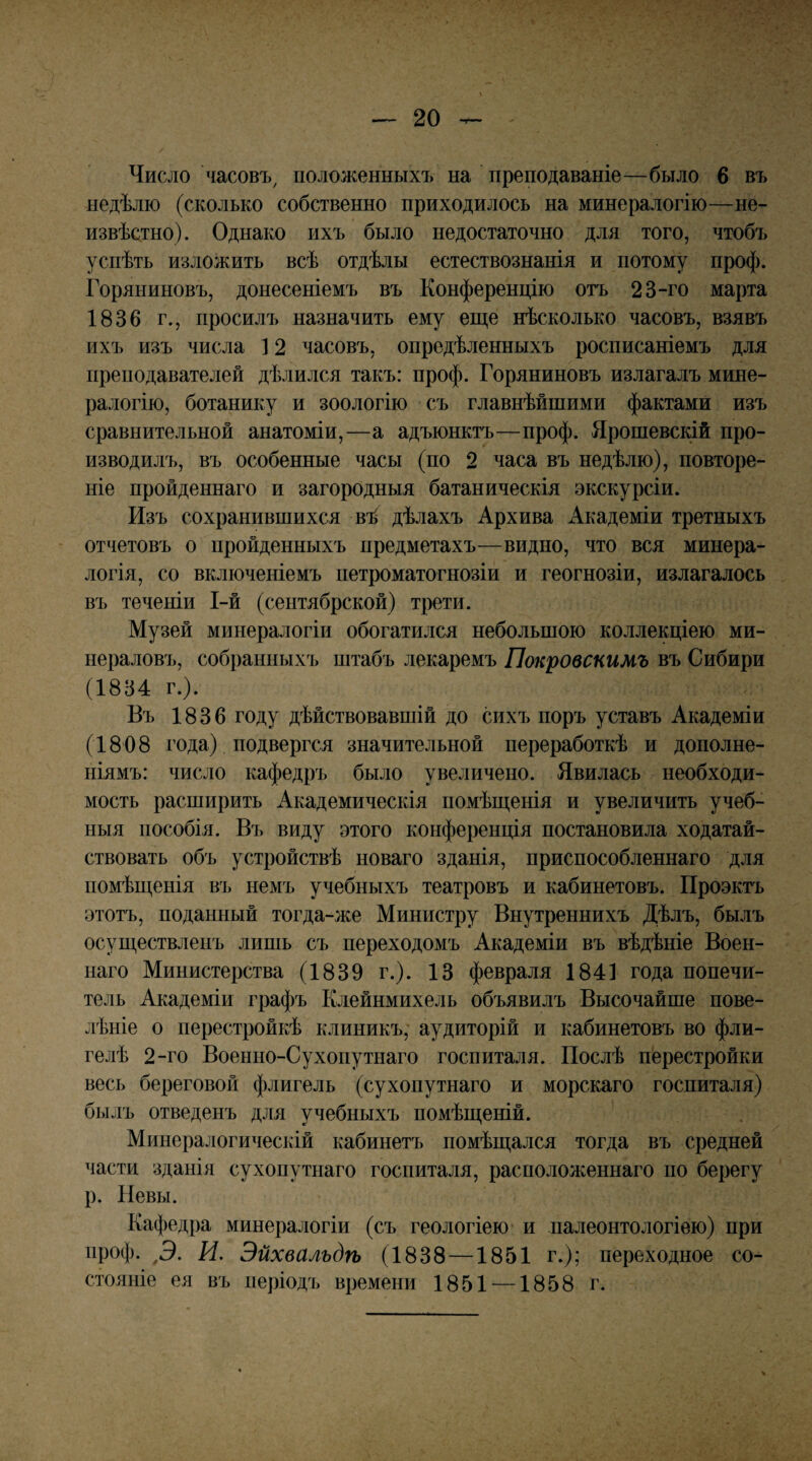 Число часовъ, положенныхъ на преподаваніе—было 6 въ недѣлю (сколько собственно приходилось на минералогію—не¬ извѣстно). Однако ихъ было недостаточно для того, чтобъ успѣть изложить всѣ отдѣлы естествознанія и потому проф. Горяниновъ, донесеніемъ въ Конференцію отъ 23-го марта 1836 г., просилъ назначить ему еще нѣсколько часовъ, взявъ ихъ изъ числа ] 2 часовъ, опредѣленныхъ росписаніемъ для преподавателей дѣлился такъ: проф. Горяниновъ излагалъ мине¬ ралогію, ботанику и зоологію съ главнѣйшими фактами изъ сравнительной анатоміи,—а адъюнктъ—проф. Ярошевскій про¬ изводилъ, въ особенные часы (по 2 часа въ недѣлю), повторе¬ ніе пройденнаго и загородныя батаническія экскурсіи. Изъ сохранившихся вѣ дѣлахъ Архива Академіи третныхъ отчетовъ о пройденныхъ предметахъ—видно, что вся минера¬ логія, со включеніемъ петроматогнозіи и геогнозіи, излагалось въ теченіи І-й (сентябрской) трети. Музей минералогіи обогатился небольшою коллекціею ми¬ нераловъ, собранныхъ штабъ лекаремъ Покровскимъ въ Сибири (1834 г.). Въ 1836 году дѣйствовавшій до сихъ поръ уставъ Академіи (1808 года) подвергся значительной переработкѣ и дополне¬ ніямъ: число кафедръ было увеличено. Явилась необходи¬ мость расширить Академическія помѣщенія и увеличить учеб¬ ныя пособія. Въ виду этого конференція постановила ходатай¬ ствовать объ устройствѣ новаго зданія, приспособленнаго для помѣщенія въ немъ учебныхъ театровъ и кабинетовъ. Проэктъ этотъ, поданный тогда-же Министру Внутреннихъ Дѣлъ, былъ осуществленъ лишь съ переходомъ Академіи въ вѣдѣніе Воен¬ наго Министерства (1839 г.). 13 февраля 1841 года попечи¬ тель Академіи графъ Клейнмихель объявилъ Высочайше пове- лѣніе о перестройкѣ клиникъ, аудиторій и кабинетовъ во фли¬ гелѣ 2-го Военно-Сухопутнаго госпиталя. Послѣ перестройки весь береговой флигель (сухопутнаго и морскаго госпиталя) былъ отведенъ для учебныхъ помѣщеній. Минералогическій кабинетъ помѣщался тогда въ средней части зданія сухопутнаго госпиталя, расположеннаго по берегу р. Невы. Кафедра минералогіи (съ геологіею и палеонтологіѳю) при проф. ^Э. И. Эйхвальдѣ (1838 —1851 г.); переходное со¬ стояніе ея въ періодъ времени 1851 —1858 г.