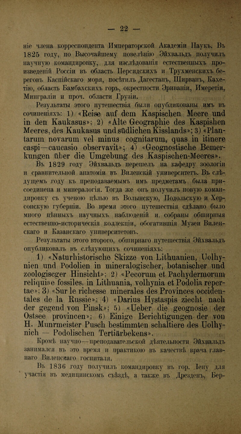 ніе члена корреспондента Императорской Академіи Наукъ. Въ 1825 году, по Высочайшему повелѣнію Эйхвальдъ получилъ научную командировку, для изслѣдованія естественныхъ про¬ изведеній Россіи въ область Персидскихъ и Трухменскихъ бе¬ реговъ Каспійскаго моря, посѣтилъ Дагестанъ, Ширванъ, Кахе- тію, область Бамбахскихъ горъ, окрестности Эриваніи, Имеретіи, Минграліи и проч. области Грузіи. Результаты этого путешествія были опубликованы имъ въ сочиненіяхъ: 1) «Кѳізе ші йет КазрівсЬеп Мееге ипй іп (іеп Каиказие»; 2) «АІІе Сгео^гарЫе йез КазрізЬеп Меегез, йез Каиказиз ипйзМІісЬепКіззІапйз»; 3) «Ріап- іапіт поѵагиш ѵеі шіпиз с.о§:пі1агит, ^иаз іп іііпеге сазрі—саисазіо оЪзегѵаѵіі»^ 4) «Сгео§’по8Й8сЬе Ветег- Ішп^еп йЬег йіе ІІт^еЪип§; йез КазрізсЬеп-Меегез». Въ 1829 году Эйхвальдъ перешелъ на кафедру зоологіи и сравнительной анатоміи въ Виленскій университетъ. Въ слѣ¬ ду щемі» году къ преподаваемымъ имъ предметамъ была при¬ соединена и минералогія. Тогда же онъ получилъ новую коман¬ дировку съ ученою цѣлью въ Волынскую, Подольскую и Хер¬ сонскую губерніи. Во время этого путешествія сдѣлано было много цѣнныхъ научныхъ наблюденій и, собраны обширныя естественно-историческія коллекціи, обогатившія Музеи Вилен¬ скаго и Казанскаго университетовъ. Результаты этого второго, обширнаго путешествія Эйхвальдъ опубликовалъ въ слѣдующихъ сочиненіяхъ: 1) «Nаіи^11Із1о^І8с11е Вкігге ѵоп ЬііЬиапіеп, ІІоІЬу- піеп ипсі РойоИеп іп тіпегаІо^ізсЬег, ЪоіапізсЬег ішй 200Іо§І8с§ег НіпзісЬі»; 2) «Ресогшп еі РасЬуйегтогпт геИсрііэе ѣоззііез, іп Ьііііііапіа, ѵоІЬупіа еі Ройоііа герег- Іае»; 3) «5иг 1е гісЬеззе тіпегаіез йез Ргоѵіпсез оссійеп- Іаіез сіе Іа Еиззіе»; 4) «Вагіиз Нузіазріз гіесЫ пасіі сіег §е§еп(і ѵоп Ріпзк»; 5) «ПеЬег йіе ^ео^позіе йег Озізее ргоѵіпсеп».; 6) Еіпі^е Вегіс1і1і§ип§*еп йег ѵоп Н. Мипгтеізіег РизсЬ Ьезііттіеп зсЬаШеге йез ВоШу- ПІСІ1 — РойоІізсЬеп ТегііагЬекепз». Кромѣ научно—11 ])еподавательской дѣятельности Эйхвальдъ занпмался въ это время и практикою въ качествѣ врача глав¬ наго Впленскаго госпиталя. Ві, 1836 году получилъ командировку въ гор. Іену для участія въ медицинскомъ съѣздѣ, а так^ке въ Дрезденъ, Вер-