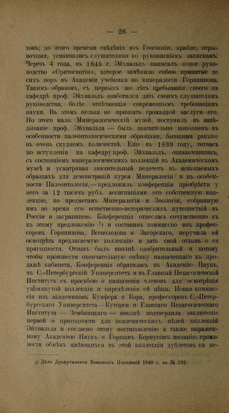 товъ; до этого времени свѣдѣнія тъ Геогнозіи, крайне, отры¬ вочныя, усваивались слушателями но рукописнымъ запискамъ. Черезъ 4 года, въ 1845 г. Эйхвалъдь написалъ повое руко¬ водство «Оритогнотія», которое замѣнило собою принятые до сихъ поръ въ Академіи учебники по минералогіи Горянинова. Такимъ образомъ, съ первыхъ же лѣтъ пребыванія своего на кафедрѣ проф. Эйхвальдъ озаботился дать своимъ слушателямъ руководства, болѣе отвѣчаюиі,ія современным^) требованіямъ науки. Бъ этомъ нельзя не признать громадной заслуги его. Но этого мало. Минералогическій музей, поступилъ въ завѣ¬ дываніе проф. Эйхвальда — былъ значительно пополненъ въ особенности палеонтологическими образцами, бывшими раньше въ очень скудномъ количествѣ. Еш,е въ 1839 году, тотчасъ по вступленіи на кафедру проф. Эйхвальдъ, ознакомившись, съ состояніемъ минералогическихъ коллекцій въ Академическомъ музеѣ и усматривая значительный недочетъ въ ископаемыхъ образцахъ для демонстрацій курса Минералогіи и въ особен¬ ности Палеонтологіи,—предложилъ конференціи пріобрѣсти у него за 12 тысячъ рубл. ассигнаціями его собственную кол¬ лекцію, по предметамъ Минералогіи и Зоологіи, собранную имъ во время его естественно-историческихъ путешествій въ Россіи и заграницею. Конференція отнеслась сочувственно къ къ этому предложенію и составивъ коммиссію изъ профес¬ соровъ Горянинова, Всеволодова и Загорскаго, поручила ей осмотрѣть предлагаемую коллекцію и дать свой отзывъ о ея пригодности. Отзывъ былъ вполнѣ одобрительный и потому чтобы произвести окончательную оцѣнку назначеішаго къ про¬ дажѣ кабинета. Конференція обратилась въ Академію Наукъ, въ С.-Петербургскій Университетъ и въ Главный Педагогическій Институт^) съ просьбою о назначеніи членовъ для осмотрѣнія упЬмянутой коллекціи и опредѣленія ей цѣны. Новая коммис¬ сія изъ академиков'і, Купфера и Бэра, профессоровъ С.-Петер- бу])гскаго Университета—Куторги и Главнаго Педагогическаго Института — Зембницкаго — вполнѣ подтвердила заключеніе первой о нрш'одности для академичесіліх'ь цѣлей коллекцій Эйхвальда и согласно этому постановленію а таклсе выражен¬ ному Академіею Наукъ и Горнымъ Корпусомъ желанію произ¬ вести обмѣіп, имѣющихся въ этой коллекціи дублетовъ на пе- ц) Дѣло Департамента Военныхъ Поселеній 1840 г. за і82.