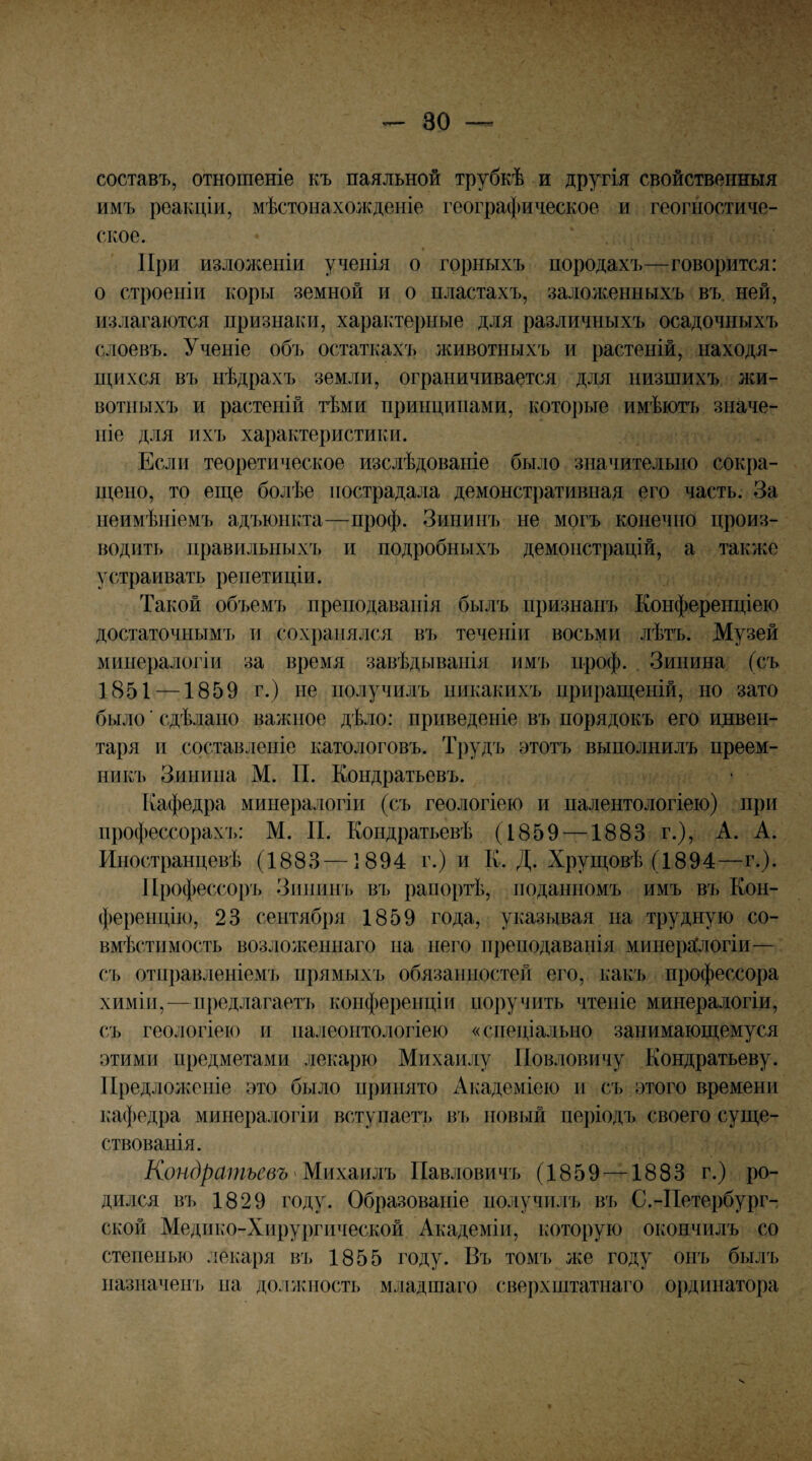 составъ, отношеніе къ паяльной трубкѣ и другія свойственныя имъ реакціи, мѣстонахолсдеиіе географическое и геогіюстиче- ское. При изложеніи ученія о горныхъ породахъ—говорится: о строеніи коры земной и о пластахъ, заложенныхъ въ. ней, излагаются признаки, характерные для различныхъ осадочныхъ слоевъ. Ученіе объ остаткахъ животныхъ и растеній, находя¬ щихся въ нѣдрахъ земли, ограничивается для низшихъ жи¬ вотныхъ и растеній тѣми принципами, которые имѣютъ значе¬ ніе для ихъ характеристики. Если теоретическое изслѣдованіе было значительно сокра¬ щено, то еще болѣе пострадала демонстративная его часть. За неимѣніемъ адъюнкта—проф. Зининъ не могъ конечно произ¬ водитъ правильных!) и подробныхъ демонстрацій, а также устраивать репетиціи. Такой объемъ преподаванія былъ признанъ Конференціею достаточнымъ и сохранялся въ теченіи восьми лѣтъ. Музей минералогіи за время завѣдыванія им!) проф. Зинина (съ 1851 —1859 г.) не получилъ никакихъ приращеній, но зато было ■ сдѣлано важное дѣло: приведеніе въ порядокъ его инвен¬ таря и составленіе катологовъ. Трудъ этотъ выполнилъ преем¬ никъ Зипипа М. П. Кондратьевъ. Кафедра минералогіи (съ геологіею и палентологіею) при профессорах!): М. И. Кондратьевѣ (1859 — 1883 г.), А. А. Иностранцевѣ (1883—1894 г.) и К. Д. Хрущевѣ (1894—г.). Профессоръ Зипип!) въ рапоргѣ, поданномъ имъ въ Кон¬ ференцію, 23 сентября 1859 года, указывая па трудную со¬ вмѣстимость возложеннаго па пего преподаванія минераСлогіи— съ отправленіемъ прямыхъ обязанностей его, какъ профессора химін,—предлагаетъ конференціи поручить чтеніе минералогіи, съ геологіею и палеонтологіею «спеціально занимающемуся этими предметами лекарю Михаилу Повловичу Кондратьеву. Предложеніе это было принято Академіею и съ этого времени кафедра минералогіи вступаетъ въ новый періодъ своего суще¬ ствованія. Кондратьевъ'Шихшлъ Павловичъ (1859 —1883 г.) ро¬ дился въ 1829 году. Образованіе получилъ въ С.-Петербург-, ской Медико-Хирургической Академіи, которую окончилъ со степенью лекаря въ 1855 году. Въ томъ же году опъ былъ назначен!) па должность младшаго све])хштатнаго ординатора