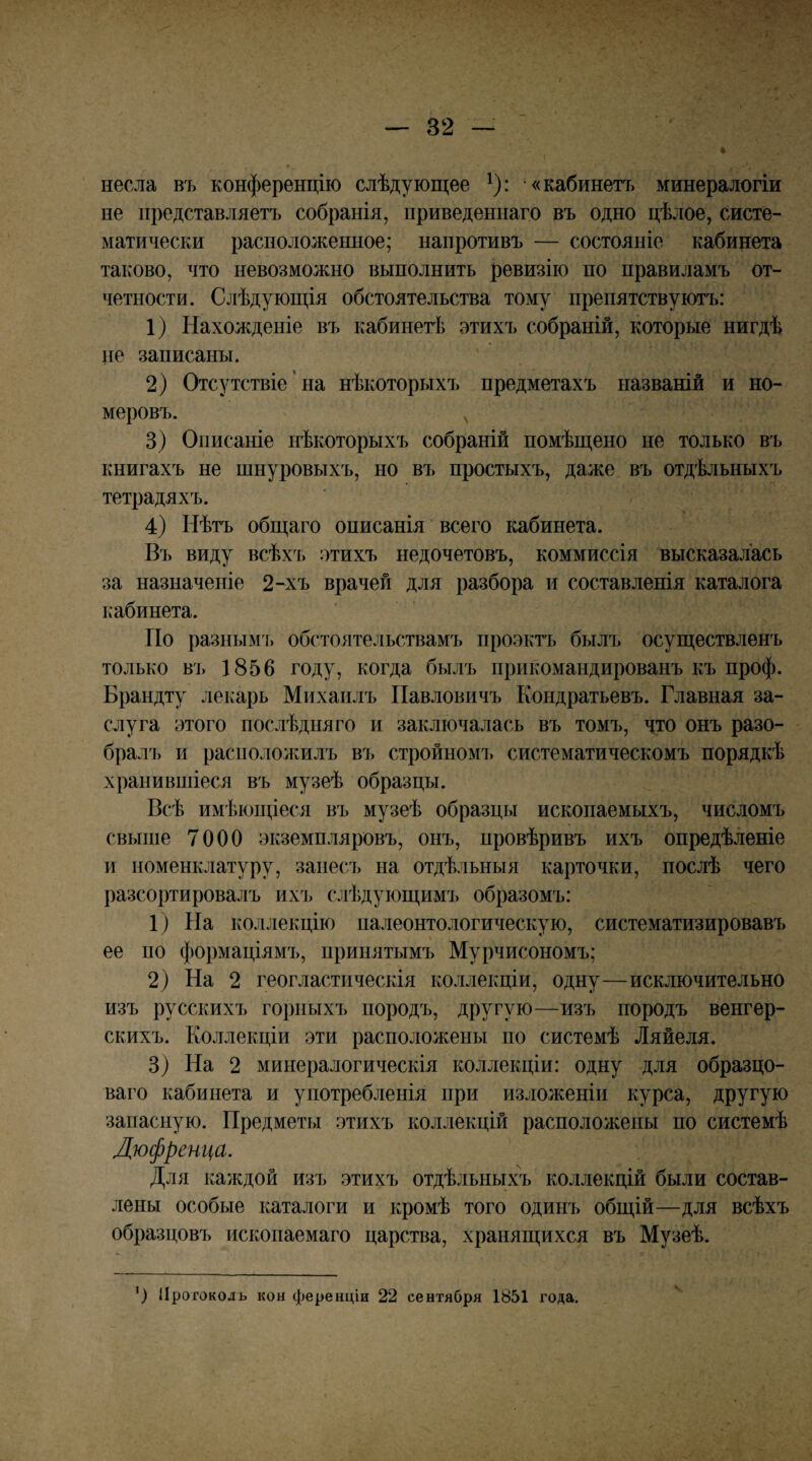 несла въ конференцію слѣдующее ^): «кабинетъ минералогіи не представляетъ собранія, приведеннаго въ одно цѣлое, систе¬ матически расположенное; напротивъ — состояніе кабинета таково, что невозможно выполнить ревизію по правиламъ от¬ четности. Слѣдующія обстоятельства тому препятствуютъ: 1) Нахожденіе въ кабинегЬ этихъ собраній, которые нигдѣ не записаны. 2) Отсутствіе' на нѣкоторыхъ предметахъ названій и но¬ меровъ. ^ 3) Описаніе нѣкоторыхъ собраній помѣщено не только въ книгахъ не шнуровыхъ, но въ простыхъ, даже въ отдѣльныхъ тетрадяхъ. 4) Нѣтъ общаго описанія всего кабинета. Ві) виду всѣхъ этихъ недочетовъ, коммиссія высказалась за назначеніе 2-хъ врачей для разбора и составленія каталога кабинета. По разным!, обстоятельствамъ тіроэктъ былъ осуществленъ только въ 1856 году, когда былъ прикомандированъ къ проф. Брандту лекарь Михаилъ Павловичъ Кондратьевъ. Главная за¬ слуга этого послѣдняго и заключалась въ томъ, что онъ разо- бралі) и расположилъ въ стройном!, систематичесрюмъ порядкѣ хранившіеся въ музеѣ образцы. Всѣ имѣющіеся въ музеѣ образцы ископаемыхъ, числомъ свыпіе 7000 экземпляровъ, онъ, провѣривъ ихъ опредѣленіе и номенклатуру, занесъ на отдѣльныя карточки, послѣ чего разсортировалъ ихі. слѣдующимъ образомъ: 1) На коллекцію палеонтологическую, систематизировавъ ее по формаціямъ, принятымъ Мурчисономъ; 2) На 2 геогластическія коллекціи, одну—исключительно изъ русскихъ горныхъ породъ, другую—изъ породъ венгер¬ скихъ. Коллекціи эти расположены по системѣ Ляйеля. 3) На 2 минералогическія коллекціи: одну для образцо¬ ваго кабинета и употребленія при изложеніи курса, другую запасную. Предметы этихъ коллекцій располоікеііы по системѣ Дюфреші^а. Для каждой изъ этихъ отдѣльныхъ коллекцій были состав¬ лены особые каталоги и кромѣ того одинъ общій—для всѣхъ образцовъ ископаемаго царства, хранящихся въ Музеѣ. ') Протоколъ кон ференціи 22 сентября 1851 года.