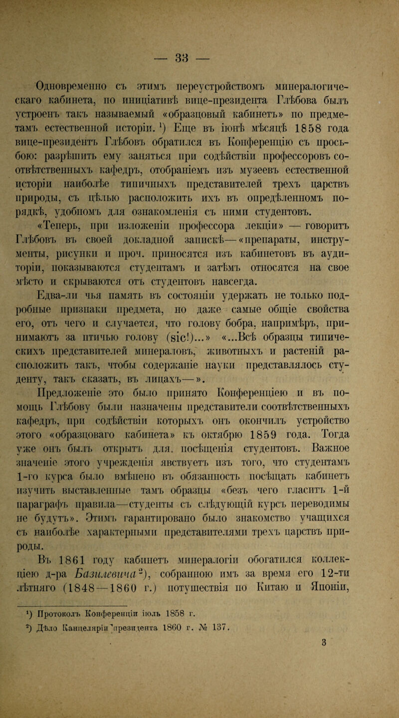 38 Одновременно съ этимъ переустройствомъ минералогиче¬ скаго кабинета, по иниціативѣ вице-президента Глѣбова былъ устроенъ такъ называемый «образцовый кабинетъ» по предме¬ тамъ естественной исторіи. Еіце въ іюнѣ мѣсяцѣ 1858 года вице-президентъ Глѣбовъ обратился въ Конференцію съ прось¬ бою: разрѣшить ему заняться при содѣйствіи профессоровъ со¬ отвѣтственныхъ кафедръ, отобраніемъ изъ музеевъ естественной исторіи наиболѣе типичныхъ представителей трехъ царствъ природы, съ цѣлью расположить ихъ въ опредѣленномъ по¬ рядкѣ, удобномъ для ознакомленія съ ними студентовъ. «Теперь, при изложеніи профессора лекціи» — говоритъ Глѣбовъ въ своей докладной запискѣ—«препараты, инстру¬ менты, рисунки и нроч. приносятся изъ кабинетовъ въ ауди¬ торіи, показываются студентамъ и затѣмъ относятся на свое мѣсто и скрываются отъ студентовъ навсегда. Едва-ли чья память въ состояніи удержать не только под¬ робные признаки предмета, но даже самые общіе свойства его, отъ чего и случается, что голову бобра, напримѣръ, при¬ нимаютъ за птичью голову (віс!)...» «...Всѣ образцы типиче¬ скихъ представителей минераловъ,' животныхъ и растеній ра¬ сположить такъ, чтобы содержаніе науки представлялось сту¬ денту, такъ сказать, въ лицахъ—». Предложеніе это было принято Конференціею и въ по¬ мощь Глѣбову были назначены представители соотвѣтственныхъ кафедръ, при содѣйствіи которыхъ онъ окончилъ устройство этого «образцоваго кабинета» къ октябрю 1859 года. Тогда уже онъ бькгі) открытъ для. посѣщенія студентовъ. Важное значеніе этого учрежденія явствуетъ изъ того, что студентамъ 1-го курса было вмѣнено въ обязанность посѣщать кабинетъ изучить выставленные тамъ образцы «безъ чего гласитъ 1-й параграф']» правила—студенты съ слѣдующій курсъ переводимы не будутъ». Этим'], гарантировано было знакомство учащихся съ наиболѣе характерными представителями трехъ царствъ при¬ роды. Въ 1861 году кабинетъ минералогіи обогатился коллек¬ ціею д-ра Базилевича^)^ со6\)шііою имъ за время его 12-ти лѣтняго (1848 —1860 г.) нотушествія по Китаю н Японіи, Протоколъ Конференціи іюль 1858 г. Дѣло Канцеляріи ^президента 1860 г. № 137. 3