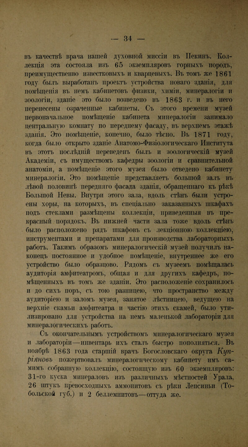 въ качествѣ врача нашей духовной миссіи въ Пекинъ. Кол¬ лекція эта состояла изъ 65 экземпляровъ горныхъ породъ, преимущественво известковыхъ и кварцевыхъ. Въ томъ же 1861 году былъ выработанъ проектъ устройства новаго зданія, для помѣщенія въ немъ кабинетовъ физики, химіи, минералогіи и зоологіи, зданіе это было возведено въ 1863 г. и въ него перенесены озраченные кабинеты. Съ этого времени музей первоначальное помѣщеніе кабинета минералогіи занимало центральную комнату по переднему фасаду, въ верхнемъ эталПі зданія. Это помѣщеніе, конечно, было тѣсно. Въ 1871 году, когда было открыто зданіе Анатомо-Физіологическаго Института въ этотъ послѣдній переведенъ былъ и зоологическій музей Академіи, съ имуществомъ кафедры зоологіи и сравнительной анатоміи, а помѣщеніе этого музея было отведено кабинету минералогіи. Это помѣщеніе представляетъ большой залъ въ лѣвой половинѣ передняго фасада зданія, обращеннаго къ рѣкѣ Большой Невы. Внутри этого зала, вдоль стѣнъ были устро¬ ены хоры, на которыхъ, въ спеціально заказанныхъ шкафахъ подъ стеклами размѣщены коллекціи, приведенныя въ пре¬ красный порядокъ. Въ нижней части зала тоже вдоль стѣнъ - было распололшно рядъ шкафовъ съ лекціонною коллекціею, инструментами и препаратами для производства лабораторныхъ работъ. Такимъ образомъ минералогическій музей получилъ на¬ конецъ постоянное и удобное помѣщеніе, внутреннее же его устройство было образцово. Рядомъ съ музеемъ помѣщалась аудиторія амфитеатромъ, общая и для другихъ кафедръ, по¬ мѣщенныхъ въ томъ же зданіи. Это расположеніе сохранилось и до сихъ поръ, съ тою разницею, что пространство между аудиторіею и заломъ музея, занятое лѣстницею, ведущею на верхніе скамьи амфитеатра и частію этихъ скамей, было ути¬ лизировано для устройства на немъ маленькой лабораторіи для минералогическихъ работъ. Съ окончательнымъ устройствомт» минералогическаго музея и лабораторіи—инвентарь ихъ сталъ быстро пополняться. Въ ноябрѣ 1863 года старшій врачъ Богословскаго округа Куп¬ ріяновъ полѵертвовалъ минералогическому кабинету имъ са¬ мимъ собранную коллекцію, состоящую изъ 60 экземпляровъ: 31-го куска минераловъ изъ различныхъ мѣстностей Урала, 26 штукъ превосходныхъ аммонитовъ съ рѣки Ленсиньи (То¬ больской губ.) и 2 беллемнитовъ—оттуда же.