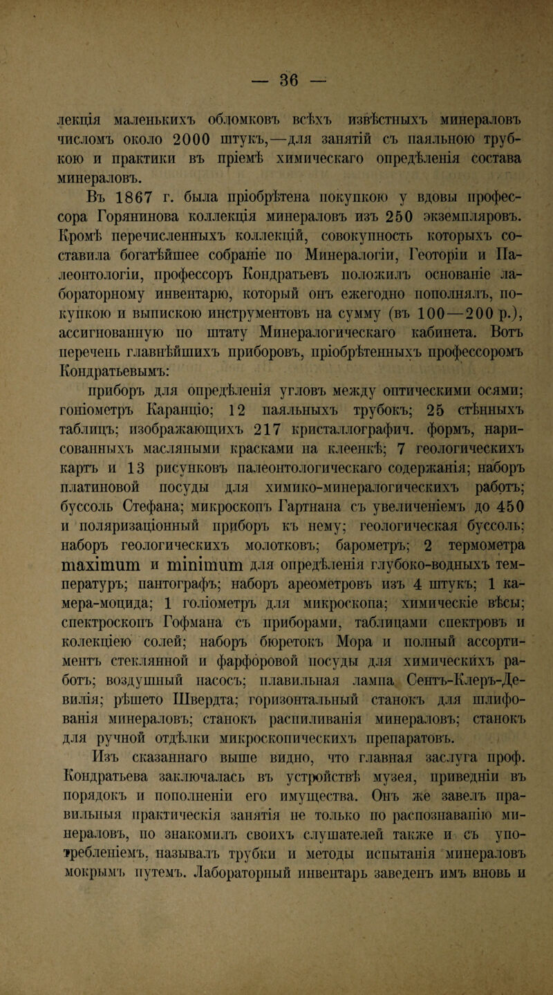 лекція маленькихъ обломковъ всѣхъ извѣстныхъ минераловъ числомъ около 2000 штукъ,—для занятій съ паяльною труб¬ кою и практики въ пріемѣ химическаго опредѣленія состава минераловъ. Въ 1867 г. была пріобрѣтена покупкою у вдовы профес¬ сора Горянинова коллекція минераловъ изъ 250 экземпляровъ. Кромѣ перечисленныхъ коллекцій, совокупность которыхъ со¬ ставила богатѣйшее собраніе по Минералогіи, Геоторіи и Па¬ леонтологіи, профессоръ Кондратьевъ положилъ основаніе ла¬ бораторному инвентарю, который онъ ежегодно пополнялъ, по¬ купкою и выпискою инструментовъ на сумму (въ 100 — 200 р.), ассигнованную по штату Минералогическаго кабинета. Вотъ перечень главнѣйшихъ приборовъ, пріобрѣтенныхъ профессоромъ Кондратьевымъ: приборъ для опредѣленія угловъ между оптическими осями; гоніометръ Каранціо; 12 паяльныхъ трубокъ; 25 стѣнныхъ таблицъ; изображаюш,ихъ 217 кристаллография, формъ, нари¬ сованныхъ масляными красками на клеенкѣ; 7 геологическихъ картъ и 13 рисунковъ палеонтологическаго содержанія; наборъ платиновой посуды для химико-минералогическихъ работъ; буссоль Стефана; микроскопъ Гартнана съ увеличеніемъ до 450 и поляризаціонный приборъ къ нему; геологическая буссоль; наборъ геологическихъ молотковъ; барометръ; 2 термометра тахішит и тіпітііт для опредѣленія глубоко-водныхъ тем¬ пературъ; пантографъ; наборъ ареометровъ изъ 4 штукъ; 1 ка- мера-моцида; 1 голіометръ для микроскопа; химическіе вѣсы; спектроскопъ Гофмана съ приборами, таблицами спектровъ и колекціею солей; наборъ бюретокъ Мора и полный ассорти¬ ментъ стеклянной и фарфоровой посуды для химическихъ ра¬ ботъ; воздушный насосъ; плавильная лампа Сентъ-Клеръ-Де- вилія; рѣшето Швердта; горизонтальный станокъ для шлифо¬ ванія минераловъ; станокъ распиливанія минераловъ; станокъ для ручной отдѣлки микроскопическихъ препаратовъ. Изъ сказаннаго выше видно, что главная заслуга проф. Кондратьева заключалась въ устройствѣ музея, приведши въ порядокъ и пополненіи его имущества. Онъ лее завелъ пра¬ вильныя практическія занятія не только по распознаванію ми¬ нераловъ, по знакомилъ своихъ слушателей таклсе и съ упо¬ требленіемъ, называлъ трубки и методы испытанія минераловъ мокрі)Г\гь путемъ. Лабораторный инвентарь заведенъ имъ вновь и