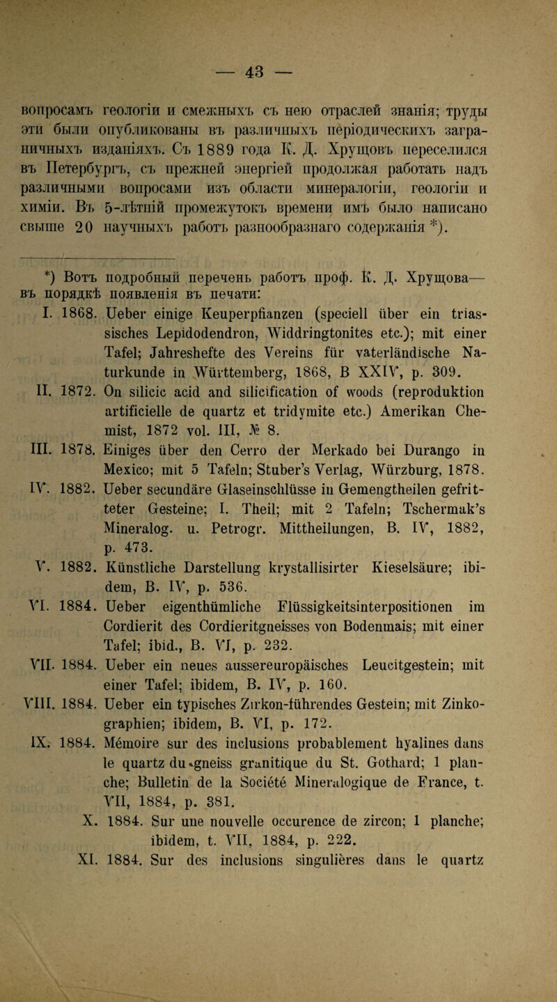 вопросамъ геологіи и смежныхъ съ нею отраслей знанія; труды эти были опубликованы въ различныхъ періодическихъ загра¬ ничныхъ изданіяхъ. Съ 1889 года К. Д. Хрущовъ переселился въ Петербургъ, съ прежней энергіей продолжая работать надъ различными вопросами изъ области минералогіи, геологіи и химіи. Въ 5-лѣтній промея^^утокъ времени имъ было написано свыше 20 научныхъ работъ разнообразнаго содержанія *). *) Вотъ подробный перечень работъ проф. К. Д. Хрущова— въ порядкѣ появленія въ печати: I. 1868. ІІеЬег еіпі^е Кепрегрйапгеп (зресіеіі ііЬег еіп Ігіав- візсЬез ЬерШойепйгоп, І^^іййгіп^іопііез еѣс.); тіі еіпег Таіеі; 4аЬге8ЬеЙ;е йез Ѵегеіпз Шг ѵаІегІапйізсЬе Ха- Шгкппйе іп 'ѴѴйгиетЬегд, 1868, В ХХІУ, р. 309. II. 1872. Оп 8ІІІСІС асій апй зііісііісаііоп о1 ^ѵоойз (гергойпкііоп агШісіеІІе йе ^иа^12 еі Ігійутііе еіс.) Атегікап СЬе- тІ8І, 1872 ѴОІ. III, № 8. III. 1878. Еіпі^ез ііЬег йеп Сегго йег Мегкайо Ъеі Ппгап^о іп Мехісо; шіі 5 Таіеіп; ЗіпЬег’з Ѵегіа^, ЛУііггЬиг^, 1878. IV. 1882. ПеЬег зесшійаге (тІазеіпзеЫйззе іп Петеп^іѣеііеп ^еігіі- Іеіег Пезіеіпе; I. ТЬеіІ; тіі 2 Таіеіп; ТзсЬегтак’з Міпега1о§. и. Реіго^г. Міиѣеііппдеп, В. ІУ, 1882, р. 473. V. 1882. КйпзіИсЬе Вагзіеііпп^ кгузІаИізііѣег Кіезеізапге; іЫ- йеш, В. ІУ, р. 536. VI. 1884. ПеЬег еідепіЬйшІісЬе ЕШззі^кеіІзіпІегрозіІіопеп іт СогйіегіІ йез СогйіегіІ^пеіззез ѵоп Войептаіз; тіі еіпег ТаМ; іЬій., В. УІ, р. 232. VII. 1884. ПеЬег еіп пепез апззегепгораізсЬез ЬеисН^езІеш; тіі еіпег Таіеі; іЬійет, В. ІУ, р. 160. УІ1І. 1884. ПеЬег еіп ІурізсЬез Хігкоп-ІііЬгепйез Оезіеіп; тіі 2іпко- дгарЬіеп; іЬійеш, В. УІ, р. 172. IX. 1884. Мётоіге зиг йез іпсіизіопз ргоЬаЫешепІ Ьуаііпез йапз Іе ^иа^І2 йп «.дпеізз ^гапііщие йи 81. ПоІЬагй; 1 ріап- сЬе; ВпИеПп йе Іа 8осіёІё Міае^а1о§і^ие йе Егапсе, і. УІІ, 1884, р. 381. X. 1884. 8иг ппе поиѵеііе осспгепсе йе 2Ігсоп; 1 рІапсЬе; іЬійеш, і. УІІ, 1884, р. 222. XI. 1884. 8иг йез іпсіпзіопз зіп^иііёгез йаиз Іе ^^1а^І2