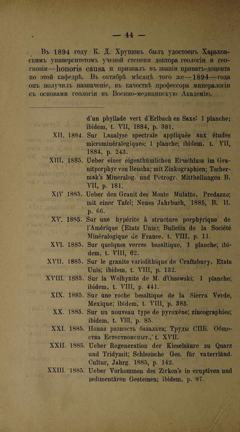 Въ 1894 году К. Д. Хрущовъ былъ удостоенъ Харьков¬ скимъ университетомъ ученой степени доктора геологіи и гео¬ гнозіи—Ьопогій саи8а и призналъ въ званіи приватъ-доцента по этой кафедрѣ. Въ октябрѣ мѣсяцѣ того же—1894—года онъ получилъ назначеніе, въ качествѣ профессора минералогіи съ основами геологіи въ Военно-медицинскую Академію. 4’ип рЬуПайе ѵегі й’ЕгІЬасІі еп 8ахе‘ 1 рІапсЬе; іЬійет, УІІ, 1884, р, 381. XII. 1884. 8иг 1,апа1у8е зресігаіе аррііциёе аих ёіийез тісготіпёгаіе^іциез; 1 рІапсЬе; іЪійет, I. УІІ, 1884, р. 243. XIII. 1885. ПеЬег еіпег еі^епіЬитІісЬеп ЕічвсЫизз іт Сгга- ' ' піІрогрЬуг ѵоп ВеисЬа; тіі 2іпко§гар1ііеп; Твсііег- так’з Міпегаіо^. иікі Ре1го§г. Міиііеііип^ёп В. УІІ, р. 181! ХіУ 1885. ПеЬег (іеп СггапіІ йез Мопіе МиІаІІо, Ргейагго; шіі еіпег Таіеі; Хеиез ѣаЬгЬисЬ, 1885, В. II. р. 66. ' ХУ. 1885. 8иг ипе Ьурёгііе а зігисіиге рогрЬугіцие' йе ГАшёгіцие (Еіаіз ІІпіз); ВиИеІіп йе 1а 8осіё1:ё Міпёгаіо^іцие йе Егапсе, і, УШ, р. 11. ХУІ. 1885. 8иг циеіциез ѵеггез Ьазаіііцие, 1 рІапсЬе; іЬі- йеш, І. УІІІ, 62. ХУІІ. 1885. 8иг 1е ^гапііе ѵагіоШЬіциё йе СгаЙзЪигу, ЕІаІз ІІпіз; іЬійет, і. УІІІ, р. 132. ХУIII. 1885. 8иг Іа ЛѴоШупіІе йе М. й’Оззо\ѵзкі; 1 рІапсЬе; іЫйет, і. УІІІ, р. 441. XIX. 1885. 8иг ипе госЬе Ьезаіііцие йе Іа 8іегга Ѵегйе, Мехіцие; іЪійеш, і. УІІІ, р. 385. XX. 1885. 8иг іш поиѵеаи Іуре йе ругохёпе; гіпсодгарЫез; іЫйет, І. УШ, р. 85. XXI. 1885. Новая разность базальта; Труды СПБ. Обще¬ ства Естествоиспыт.,' 1. ХУІІ. XXII. 1885. ПеЪег Ке^епегаііоп йег Кіезеізаиге т ^па^2 ппй Тгійутіі; БсЫезізсЬе Оез. Іііг ѵаіеггіапй. Сиііиг, йаЬгд. 1885, р. 142. XXIII 1885. ІІеЬег Ѵогкоттеп йез Хігкоп’з іп егирііѵеп ипй зейішепіагеп Оезіёшеп; іЪійет, р. '87.