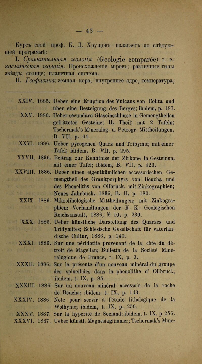 Курслз свой проф. к. Д. Хрущовъ излагаетъ по слѣдую¬ щей программѣ: I. Сравнительная геологія (Сгеоіо^іе сотрагёе) т. е. космгтеская геологія. Происхожденіе мірові>; различные типы звѣздъ; солнце; планетная система. II. Геофизика: земная кора, внутреннее ядро, температура. ХХІУ. 1885. ІІеЬег еіпе Егирііоп йез Ѵиісапз ѵоп Соіііа ип4 иЬег еіпе Везіеі^пп^ йез Бегеев; іЪі(іеш, р. 187. XXV. 1886. ПеЪег весипйаге СгІазеіпзсЫизве іп Оетеп^ШеіІеп ^еігіиеіег О-евІеіпе; II. ТЬеіІ; тіі 2 Таіеіп; ТзсЬегтак’з Міпега1о§. и. Реіго^г. МіІіЬеіІип^еп, В. УІІ, р. 64. XXVI. 1886. ІІеЪег ругодепеп ^иа^2 ипй ТгіЬутіІ; шіі еіпег ТаІеІ; Шйет, В. УІІ, р. 295. ХХУИ. 1896. Веііга^ гиг Кеппіпізз йег 2ігкопе іп Оевіеіпеп; • тіі еіпег Таіеі; іЬійеш, В. УІІ, р. 423. ХХУШ. 1886. ПеЬег еіпеп еі^епШйтІісЬеп ассеззогізсЬеп Ое- теп^ШеіІ йез СггапіІрогрЬугз ѵоп ВеисЬа ипй (Іез РЬопоІіШз ѵоп ОІІЬгііск, тіі 2іпко§гарЬіеп; Хеиез йаЬгЪисІі, 1886, В. II, р. 180. XXIX. 1886. МікгоІіЬоІо^ізсЬе МіиЬеіІпп^еп; тіі 2іпко§га- рЫеп; ѴегЬапйІипо’еп йег К. К. ОеоІо^ізсЬеп КеісЬзапзІаІІ, 1886, № 10, р. 230. XXX. 1886. ПеЪег кііпзІІісЬе Пагзіеііип^' йез ^иа^2ез ппй Тгійушііез; ЗсЫезізсЬе СгезеІІзсЬаІІ Ійг ѵаіегіап- йізсЪе СиІІиг, 1886, р. 140. XXXI. 1886. 8иг ипе рёгійоіііе ргоѵепапі йе Іа сбіе йи йё- Ігоіі йе Ма§е11ап; Виііеііп йе Іа Зосіёіё Міпё- гаіощцие йе Егапсе, і. IX, р. 9. XXXII. 1886. 8иг Іа ргёзепіе й’ип поиѵеаи тіпёгаі йи §гоире йез зріпеііійез йапз Іа рЪопоІііЪе й’ ОПЬгйск; іЬійет, 1. IX, р. 85. XXXIII. 1886. 8иг ип поиѵеаи тіпёгаі ассеззоіг йе Іа госЪе йе ВеисЬа; іЬійеш, і. IX, р. 143. ХХХІУ. 1886. Хоіе роиг зегѵіг а Гёіийе ИШоІо^іцие йе Іа ЛУоШупіе; іЫйет, 1. IX, р. 250. ХХХУ. 1887. 8иг Іа Ьурёгііе йе 8ее1апй; іЬійеш, 1. IX, р 256. ХХХУІ. 1887. ПеЪег кипзіі. Ма^пезіа^ііттег; ТзсЪегтак’з Міпе-