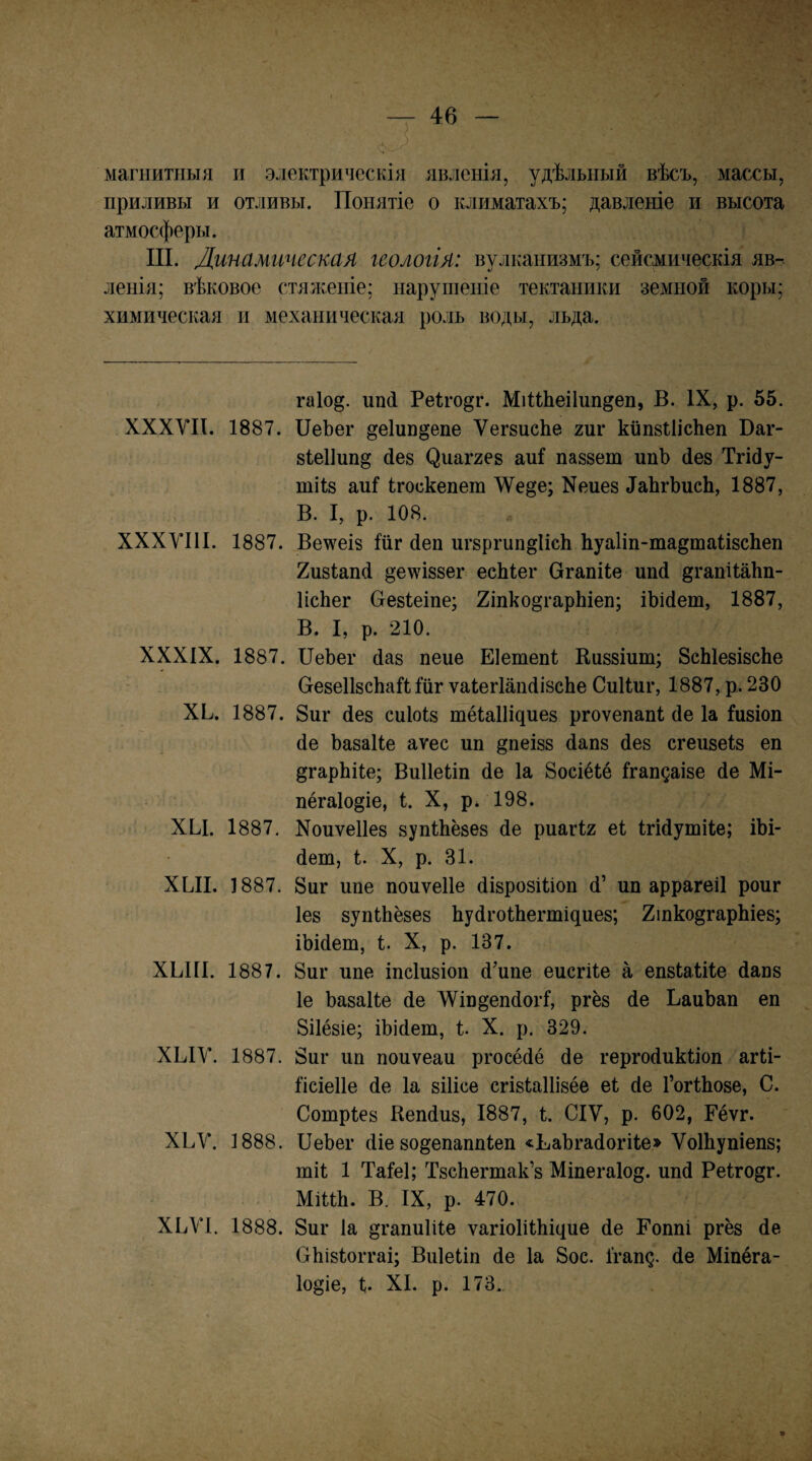 магнитныя н электрическія явленія, удѣльный вѣсъ, массы, приливы и отливы. Понятіе о климатахъ; давленіе и высота атмосферы. III. Линамическая геологія: вулканизмъ; сейсмическія яв¬ ленія; вѣковое стяженіе; нарушеніе тектаники земной коры; химическая и механическая роль воды, льда. гаіод. ип(і РеПо^г. МіПЬеіІипдеп, В. IX, р. 55. ХХХѴП. 1887. ІІеЪег §е1ипдепе ѴегзисЬе гиг кйпзІІісЬеп Ваг- 8іе1]ипд йез ^иа^ге8 аиі па88ет ипЬ (іе8 Тгійу- тіІ8 аиі ігоскепеш Кеие8 ІаЬгЪисЬ, 1887, В. I, р. 108. XXXVIII. 1887. Ве\ѵеІ8 Іііг йеп шъргип^ІісЬ Ьуа1іп-та§таМ8сЬеп 2и8іап4 §е\ѵІ88ег есЫег Огапііе шій ^гапіІаЬп- ИсЬег Сге8Іеіпе; 2іпко§гарЬіеп; іѣісіет, 1887, В. I, р. 210. XXXIX. 1887. ПеЬег (Іа8 пене Еіетепі Еи88Іит; 8сЫе8І8еЬе Сге8е1І8СІіай йг ѵаІегІапйізсЬе Сиііиг, 1887, р. 230 ХЬ. 1887. 8иг (іе8 сиІоІ8 тё1а11і^ие8 ргоѵепапі йе Іа Й8Іоп йе ЬаваНе аѵес ип §пеІ88 йап8 йе8 сгеи8еІ8 еп ^гарЬіІе; Виііеііп йе Іа Восіёіё ІгапдаІ8е йе Мі- пёгаіо^іе, і. X, р* 198. ХЫ. 1887. Хоиѵе11е8 8уп1;Ьё8е8 йе риагіг еі ігійушііе; іЬі- йеш, і. X, р. 31. ХЫІ. 1887. 8иг ипе поиѵеііе йІ8ро8Шоп й’ ип аррагеіі роиг 1е8 8упІ:Ьё8е8 ЬуйгоіЬегтщие8; 2іпкодгарЫе8; іЫйет, і. X, р. 137. ХЫІІ. 1887. 8иг ипе іпсіизіоп ййпе еисгііе а епзіаіііе йапз 1е Ьазаііе йе ЛѴіи^епйогІ, ргёз йе ЬаиЪап еп 8і1ё8іе; іЬійет, і. X. р. 329. ХЫУ. 1887. 8иг ип поиѵеаи ргосёйё йе гергойикііоп агіі- Іісіеііе йе Іа віИсе сгізіаііізёе еі йе ГогІЬозе, С. Сошріез Кепйиз, 1887, і. СІѴ, р. 602, Гёѵг. ХЬѴ. 1888. ПеЬег йіе зо^епаппіеп «ЬаЪгайогіІе» ѴоШупіепз; тіі 1 Таіеі; ТзсЬегтак’з Міпегаіод. ипй Реіго^г. МіПЬ. В. IX, р. 470. ХЬУІ. 1888. 8иг Іа ^гапиіііе ѵагіоІіІЬщие йе Гоппі ргёз йе ОЬі8Іоітаі; Виіеііп йе Іа 8ос. і'гап^. йе Міпёга- 1о§іе, П XI. р. 173..