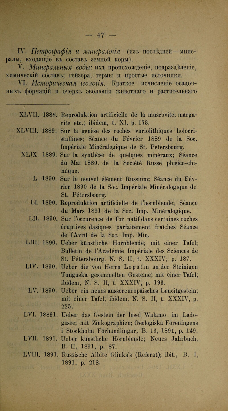 IV. Петрографія и минералогія (изъ послѣдней—мине¬ ралы, входящіе въ составъ земной коры). V. Минеральныя воды: ихъ происхожденіе, подраздѣленіе, химическій составъ; гейзера, термы и простые источники. VI. Историческая геологія. Краткое исчисленіе осадоч¬ ныхъ формацій и очеркъ эволюціи животнаго и растительнаго ХЬУІІ. 1888. Еергойнкііоп агШісіеІІе йе Іа тизсоѵКе, гааг^а- гііе еіс.; іЪійет, і. XI, р. 173. ХЬУІІІ. 1889. 8иг Іа ^епёзе йез госЬез ѵа^іо1іI11І^ие8 Ьоіосгі- вІаШпез; 8ёапсе йи Кёѵгіег 1889 йе Іа 8ос. Ітрёгіаіе Міпёгаіо^іцие йе 81. РеІегвЪонгд. ХЫХ. 1889. 8иг Іа зупіЬсзе йе циеіциез тіпёгаих; 8ёапсе йи Маі 1889. йе Іа 8осіёІё Кивзе рЬізісо-сЬі- шіцие. Ь. 1890. 8иг 1е поиѵеі ёіётепі Киззіит; 8ёаіісе йи Еёѵ- гіег 1890 йе Іа 8ос. Ітрёгіаіе Міпёгаіо^іцие йе 81. РёІегзЪоиг^*. Ы. 1890. Кергойикііоп агіііісіеііе йе ГйогпЫепйе; 8ёапсе йи Магз 1891 йе Іа 8ос. Ітр. Міпёгаіодіцие. ЫІ. 1890. 8иг Госсигепсе йе Гог паШйапз сеіѣаіпез госЬез ёгирііѵез йазіциез рагіаііешепі Ігаісѣез 8ёапсе йе ГАѵгіІ йе Іа 8ос. Ітр. Міп. ЫП. 1890. ПеЬег кйпзШсЬе НогпЫепйе; тіі еіпег Таіеі; Виііеііп йе ГАсайётіе Ітрёгіаіе йез 8сіепсез йе 8І. Рёіегзѣоиг^. N. 8, И, І. ХХХІУ, р. 187. ЫУ. 1890. ІіеЬег йіе ѵоп Неггп Ьораііп ап йег 8іешщеп Тип^изка дезаттеііеп Сгезіеіпе; тіі еіпег Таіеі; іЬійет, N. 8. И, і. ХХХІУ, р. 193. ЬУ. 1890. ПеЬег еіп пеиез аиззегеигораізсЬез Пеисіі^езіеіп; тіі еіпег Таіеі; іЬійет, N. 8. II, і. ХХХІУ, р. 225. ЬУІ. 18891. ПеЬег йаз Пезіеіп йег Іпзеі ДѴаІато іт Пайо- ^азее; шіі Хіпко^гарЬіеп; Пеоіо^ізка Рбгепіп^епз і 8ІоскЬоІт РбгЬапйІіп^аг, В. 13, 1891, р. 149. ПУП. 1891. ПеЬег кйпзШсЬе НогпЫепйе; Хеиез йаЬгЬисЬ, В. И, 1891, р. 87. ПУІ1І. 1891. ЕиззізсЬе АІЬіІе Оііпка’з (Ееіегаі); іЬіІ., В. I, 1891, р. 218.