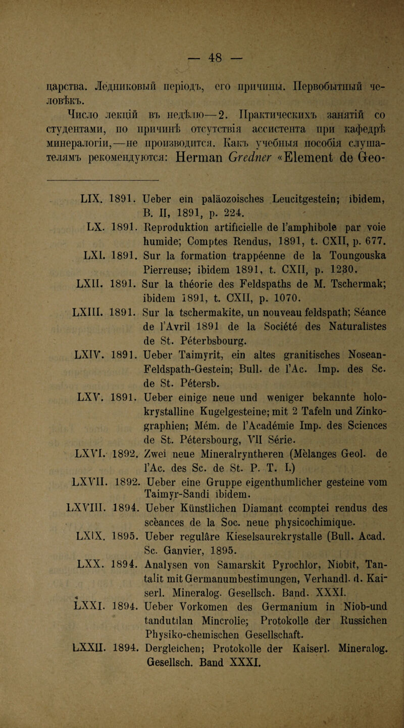 царства. Ледниковый періодъ, его причины. Первобытный че¬ ловѣкъ. Число лекцій въ недѣлю—2. Практическихъ занятій со студентами, по причинѣ отсутствія ассистента при кафедрѣ минералогіи,—не производится. Какъ учебныя пособія слуша¬ телямъ рекомендуются: Негтап Сгесіпег «Еіетепі йе Сгео- ЫХ. 1891. ІІеЪег еіп раіаогоізсііез ЬеисіЬдезІеіп; іЪМеш, В. II, 1891, р. 224. ЬХ. 1891. Кергойикііоп агіШсіеІІе йе 1’атрЬіЬоІе раг ѵоіе Ьитійе; Сотріез Кепйиз, 1891, і. СХП, р. 677. ЬХІ. 1891. 8иг Іа Іогтаііоп Ігаррёеппе йе Іа Тоип^оизка Ріеггеизе; іЬійет 1891, і. СХП, р. 1230. ЬХП. 1891. 8иг Іа іЬёогіе йез РеІйзраШз йе М. ТзсЬегтак; іЫйеш 1891, і. СХП, р. 1070. ЬХІП. 1891. 8иг Іа ІзсЬегшакіІе, ип поиѵеаи ІеІйзраіЬ; 8ёапсе йе 1’АѵгіІ 1891 йе Іа 8осіё1ё йез Хаіигаіізіез йе 81. РёІегЪзѣоигд. ЬХІУ. 1891. ПеЬег Таітугіі, еіп аііез дгапіІізсЬез Хозеап- ЕеІйзраПі-ОезІеіп; Виіі. йе ГАс. Ітр. йез 8с. йе 81. РёІегзЬ. ЬХУ. 1891. ПеЬег еіпі^е пене ипй \ѵепі§ег Ьекаппіе Ьоіо- кгузІаШпе Кидеі^езіеіпе; шіі 2 Таіеіп ипй 2іпко- ^гарЬіеп; Мёт. йе ГАсайётіе Ітр. йез Зсіепсез йе 81. РёІегзЬоиг^, УІІ 8ёгіе. ЬХУІ. 1892. 2^м'еі пеие МіпегаІгупіЬегеп (Мёіап^ез Сгеоі. йе ГАс. йез 8с. йе 81. Р. Т. I.) ПХУП. 1892. ПеЬег еіпе Огирре еі^епІЬишИсЬег ^езіеіпе ѵот Таітуг-8апйі іЬійеш. ІіХУІІІ. 1894. ПеЬег КйпзПісЬеп Віашапі ссотріеі гепйиз йез зсёапсез йе Іа 8ос. пеие рЬузісосЫтіцие. ЬХІХ. 1895. ПеЬег ге^иПге Кіезеізаигекгузіаііе (Виіі. Асай. 8с. (дапѵіег, 1895. ПХХ. 1894. Апаіузеп ѵоп 8атагзкі1 РугосЫог, ХіоЬіІ, Тап- Іаііі тіі ОегтапитЬезІітип^еп, ѴегЬапйІ. й. Каг ^ зегі. Міпегаіо^. О-езеІІзсЬ. Вапй. XXXI. ЬХХІ. 1894. ПеЬег Ѵогкотеп йез Сегтапіит іп ХіоЬ-ипй Іапйиіііап МіпсгоИе; Ргоіокоііе йег КиззісЬеп РЬузіко-сЬешізсЬеп ОезеІІзсЬаГі. ЬХХЦ. 1894. Вег^ІеісЬеп; Ргоіокоііе йег Каізегі. Міпегаіо^. ПезеІІзсЬ. Вапй XXXI.
