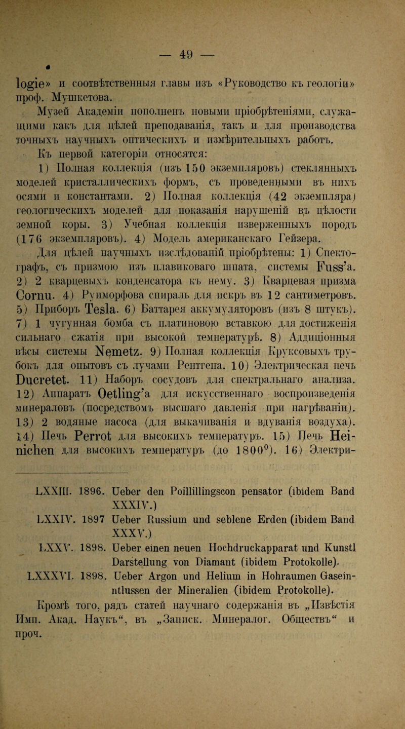 І0§іе» и соотвѣтственныя главы изъ «Руководство къ геологіи» проф. Мушкетова. Музей Академіи пополненъ новыми пріобрѣтеніями ^ служа¬ щими какъ для цѣлей преподаванія, такъ и для производства точныхъ научныхъ оптическихъ и измѣрительныхъ работъ. Къ первой категоріи относятся: 1) Полная коллекція (изъ 150 экземпляровъ) стеклянныхъ моделей кристаллическихъ формъ, съ проведенными въ нпхъ осями и константами. 2) Полная коллекція (42 экземпляра) геологическихъ моделей для показанія нарушеній в,ъ цѣлости земной коры. 3) Учебная коллекція изверженныхъ породъ (176 экземпляровъ). 4) Моделъ американскаго Гейзера. Для цѣлей научныхъ изслѣдованій пріобрѣтены: 1) Спекто- графъ, съ призмою изъ плавиковаго шпата, системы Ки88’а. 2) 2 кварцевыхъ конденсатора къ нему. 3) Кварцевая призма Согпи. 4) Рунморфова спираль для искръ въ 12 сантиметровъ. 5) Приборъ ТѳБІа. 6) Баттарея аккумуляторовъ (изъ 8 штукъ). 7) 1 чугунная бомба съ платиновою вставкою для достиженія сильнаго сжатія при высокой температурѣ. 8) Аддпціонныя вѣсы системы N^111612. 9) Полная коллекція Круксовыхъ тру¬ бокъ для опытовъ съ лучами Рентгена. 10) Электрическая печь ВисгеІѳГ 11) Наборъ сосудовъ для спектральнаго анализа. 12) Аппаратъ ОеШп§’а для искусственнаго воспроизведенія минераловъ (посредствомъ высшаго давленія при нагрѣваніи). 13) 2 водяные насоса (для выкачиванія и вдуванія воздуха). 14) Печь Реггоі для высокихъ температуръ. 15) Печь Неі- пісЪеп для высокихъ температуръ (до 1800^). 16) Электри- ГХХІИ. 1896. ПеЬег йеп Роіііііііп^ъсоп репзаіог (іЬШет Вапсі ХХХІУ.) ЬХХІѴ. 1897 ПеЪег Киззіит ипй зеЫепе Егйеп (іЪісІет Вапй ХХХУ.) БХХУ. 1898. ПеЬег еіпеп пеиеп НосМгискаррагаІ ипсі Кипзіі Паг8Іе11ип§ ѵоп Піатапі (іЬійет РгоІокоИе). ГХХХУІ. 1898. ПеЬег Аг§оп ипй Неііит іп НоЬгаитеп Оазеіп- пПиззеп йег Міпегаііеп (іЬійеш РгоІокоИе). Кромѣ того, рядъ статей научнаго содержанія въ „Извѣстія Имп. Акад. Паукъ, въ „Заппск. Минералог. Обществъ и проч.