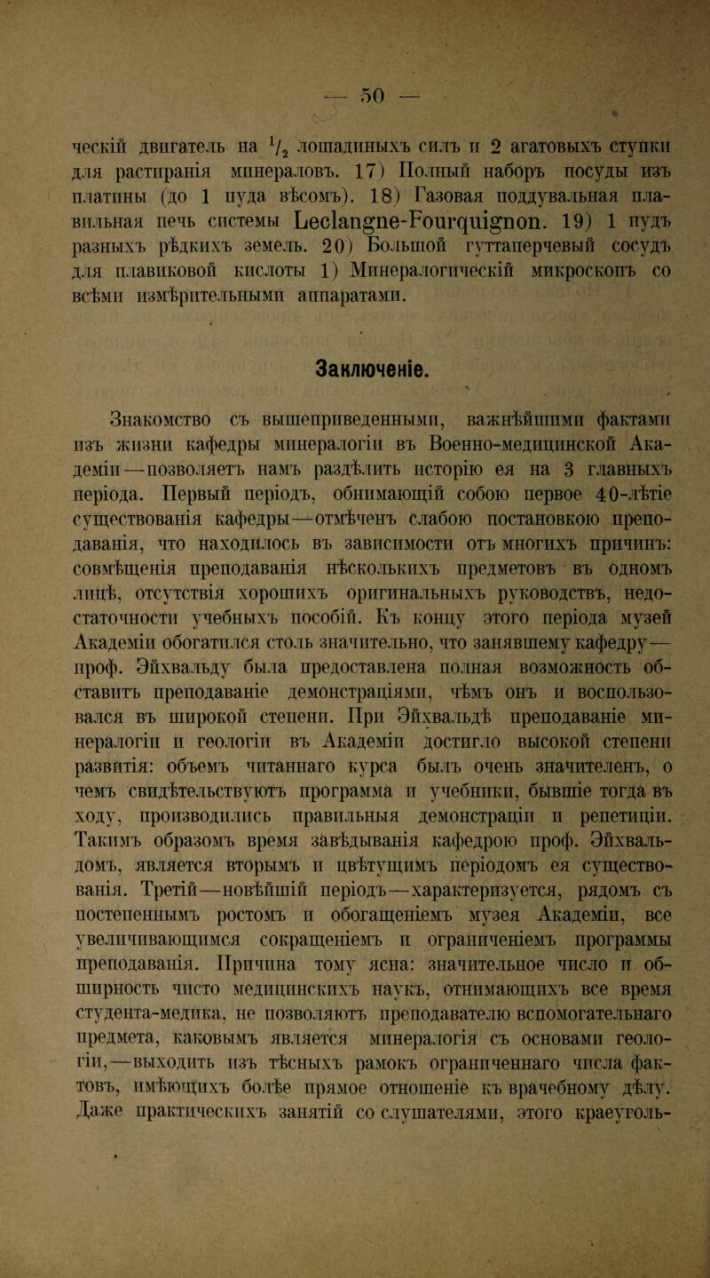 ческій двигатель на Ѵг лошадиныхъ силъ и 2 агатовыхъ ступки для растиранія минераловъ. 17) Полный наборъ посуды изъ платины (до 1 пуда вѣсомъ). 18) Газовая поддувальная пла¬ вильная печь системы ^ес1а^1§пе-Рои^^иі§поп. 19) 1 пудъ разныхъ рѣдкихъ земель. 20) Большой гуттаперчевый сосудъ для плавиковой кислоты 1) Минералогическій микроскопъ со всѣми измѣрительными аппаратами. Заключеніе. Знакомство съ вышеприведенными, важнѣйшими фактами изъ жизни кафедры минералогіи въ Военно-медицинской Ака¬ деміи—позволяетъ намъ раздѣлить исторію ея на 3 главныхъ періода. Первый періодъ, обнимаюп];ій собою первое 40-лѣтіе суш,ествованія кафедры—отмѣченъ слабою постановкою препо¬ даванія, что находилось въ зависимости отъ многихъ причинъ: совмѣщ,енія преподаванія нѣсколькихъ предметовъ въ одномъ лицѣ, отсутствія хорошихъ оригинальныхъ руководствъ, недо¬ статочности учебныхъ пособій. Къ концу этого періода музей Академіи обогатился столь значительно, что занявшему кафедру— проф. Эйхвальду была предоставлена полная возможность об¬ ставитъ преподаваніе демонстраціями, чѣмъ онъ и воспользо¬ вался въ широкой степени. При Эйхвальдѣ преподаваніе ми¬ нералогіи и геологіи въ Академіи достигло высокой степени развитія: объемъ читаннаго курса былъ очень значителенъ, о чемъ свидѣтельствуютъ программа и учебники, бывшіе тогда въ ходу, производились правильныя демонстраціи и репетиціи. Такимъ образомъ время зйвѣдыванія кафедрою проф. Эйхваль- домъ, является вторымъ и цвѣтущимъ періодомъ ея существо¬ ванія. Третій—новѣйшій періодъ—характеризуется, рядомъ съ постепеннымъ ростомъ и обогащеніемъ музея Академіи, все увеличивающимся сокращеніемъ и ограниченіемъ программы преподаванія. Причина тому ясна: значительное число и об¬ ширность чисто медицинскихъ наукъ, отнимающихъ все время студента-медика, не позволяютъ преподавателю вспомогательнаго предмета, каковымъ является минералогія съ основами геоло¬ гіи,—выходить изъ тѣсныхъ рамокъ ограниченнаго числа фак¬ товъ, имѣющихъ болѣе прямое отношеніе къ врачебному дѣлу. Даже практическихъ занятій со слушателями, этого краеуголь-
