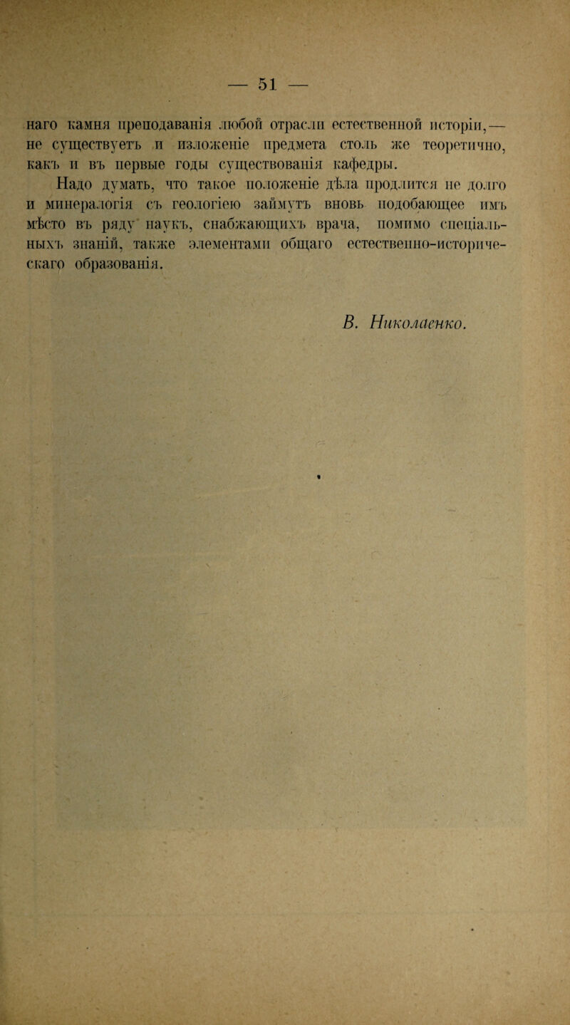 наго камня преподаванія любой отрасли естественной исторіи,— не существуетъ и изложеніе предмета столь ,же теоретично, какі) и въ первые годы существованія кафедры. Надо думать, что такое положеніе дѣла продлится ие долго и минералогія съ геологіею займутъ вновь подобающее имъ мѣсто въ ряду наукъ, снабжающихъ врача, помимо спеціаль¬ ныхъ знаній, также элементами общаго естественно-историче¬ скаго образованія. В. Николаенко. V