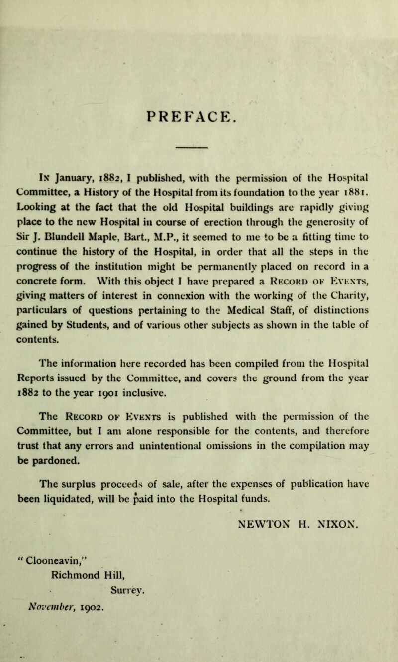 PREFACE. Ix January, 1882, I published, with the permission of the Hospital Committee, a History of the Hospital from its foundation to the year 1881. Looking at the fact that the old Hospital buildings are rapidly giving place to the new Hospital in course of erection through the generosity of Sir J. Blundell Maple, Bart., M.P., it seemed to me to be a fitting time to continue the history of the Hospital, in order that all the steps in the progress of the institution might be permanently placed on record in a concrete form. With this object I have prepared a Record ok Events, giving matters of interest in connexion with the working of the Charity, particulars of questions pertaining to the Medical Staff, of distinctions gained by Students, and of various other subjects as shown in the table of contents. The information here recorded has been compiled from the Hospital Reports issued by the Committee, and covers the ground from the year 1882 to the year 1901 inclusive. The Record of Events is published with the permission of the Committee, but I am alone responsible for the contents, and therefore trust that any errors and unintentional omissions in the compilation may be pardoned. The surplus proceeds of sale, after the expenses of publication have been liquidated, will be paid into the Hospital funds. NEWTON H. NIXON. “ Clooneavin,” Richmond Hill, Surrey. November, 1902.