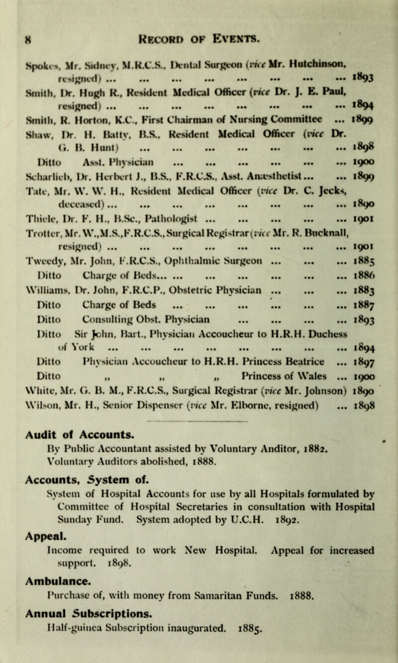 Spoke*. Mr. Sidney. M.R.C.S.. Dental Surgeon (ririlfr. Hutchinson. resigned) >^93 Smith, l)r. Hugh H., Resident Medical Officer (rice Dr. J. E. Paul, resigned) ••• >894 Smith, R. Horton, K.C., First Chairman of Nursing Committee ... 1899 Shaw, l)r. H. Batty, B.S., Resident Medical Officer (tier Dr. G. B. Hunt) 1898 Ditto Asst. Physician 19°° Scharlieti, Dr. Herbert J., B.S., F.R.C.S., Asst. Anaesthetist 1899 Tate, Mr. W. W. H.. Resident Medical Officer (nrr Dr. C. Jecks, deceased) 1890 Thiele, Dr. F. H., B.Sc., Pathologist 1901 Trotter, Mr. W.,M.S.,F.R.C.S., Surgical Registrar (vice Mr. R. Bucknall, resigned) ... ... ... ... 1901 Tweedy, Mr. John, F.R.C.S., Ophthalmic Surgeon 1885 Ditto Charge of Beds 1886 Williams, Dr. John, F.R.C.P., Obstetric Physician 1883 Ditto Charge of Beds 1887 Ditto Consulting Obst. Physician 1893 Ditto Sir John, Bart., Physician Accoucheur to H.R.H. Duchess of York ... ... ... ... ... 1894 Ditto Physician Accoucheur to H.R.H. Princess Beatrice ... 1897 Ditto „ „ „ Princess of Wales ... 1900 White, Mr. G. B. M., F.R.C.S., Surgical Registrar (vice Mr. Johnson) 1890 Wilson, Mr. H., Senior Dispenser (vice Mr. Klbornc, resigned) ... 1898 Audit of Accounts. By Public Accountant assisted by Voluntary Auditor, 1882. Voluntary Auditors abolished, 1888. Accounts, 5ystem of. System of Hospital Accounts for use by all Hospitals formulated by Committee of Hospital Secretaries in consultation with Hospital Sunday Fund. System adopted by U.C.H. 1892. Appeal. Income required to work New Hospital. Appeal for increased support. 1898. Ambulance. Purchase of, with money from Samaritan Funds. 1888. Annual Subscriptions. Half-guinea Subscription inaugurated. 1885.