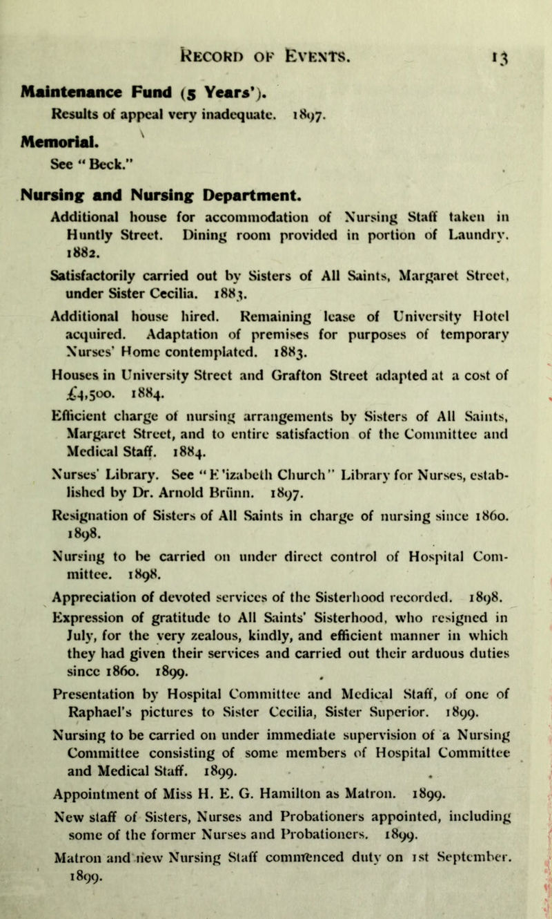 Maintenance Fund (5 Years*). Results of appeal very inadequate. 1897. Memorial. See “ Beck.'' Nursing and Nursing Department. Additional house for accommodation of Nursing Staff taken in Huntly Street. Dining room provided in portion of Laundry. 1882. Satisfactorily carried out hv Sisters of All Saints, Margaret Street, under Sister Cecilia. 1883. Additional house hired. Remaining lease of University Hotel acquired. Adaptation of premises for purposes of temporary Nurses’ Home contemplated. 1883. Houses in University Street and Grafton Street adapted at a cost of £1,500. 1884. Efficient charge of nursing arrangements by Sisters of All Saints, Margaret Street, and to entire satisfaction of the Committee and Medical Staff. 1884. Nurses' Library. See “K’izabeth Church” Library for Nurses, estab- lished by Dr. Arnold Brunn. 1897. Resignation of Sisters of All Saints in charge of nursing since i860. 1898. Nursing to be carried on under direct control of Hospital Com- mittee. 1898. Appreciation of devoted services of the Sisterhood recorded. 1898. Expression of gratitude to All Saints’ Sisterhood, who resigned in July, for the very zealous, kindly, and efficient manner in which they had given their services and carried out their arduous duties since i860. 1899. Presentation by Hospital Committee and Medical Staff, of one of Raphael’s pictures to Sister Cecilia, Sister Superior. 1899. Nursing to be carried on under immediate supervision of a Nursing Committee consisting of some members of Hospital Committee and Medical Staff. 1899. Appointment of Miss H. E. G. Hamilton as Matron. 1899. New staff of Sisters, Nurses and Probationers appointed, including some of the former Nurses and Probationers. 1899. Matron and hew Nursing Staff commenced duty on 1st September. 1899.