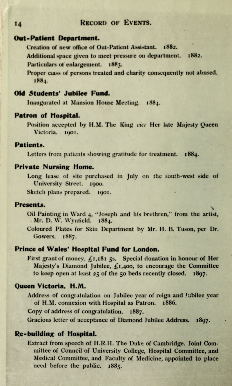 >4 Out-Patient Department. Creation of new office of Out-Patient Assistant. 1882. Additional *pacc given to meet pressure on department. 1882. Particular* ot enlargement. 1883. Proper c»av* of persons treated and charity consequently not abused. 1884. Old Students’ Jubilee Fund. Inaugurated at Mansion House Meeting. 1884. Patron of Hospital. Position accepted by H.M. The King vice Her late Majesty Queen Victoria. 1901. Patients. Letters from patients showing gratitude for treatment. 1884. Private Nursing home. Long lease of site purchased in July on the south-west side of University Street. 1900. Sketch plan.* prepared. 1901. Presents. Oil Painting in Ward 4, ‘Joseph and his brethren,” from the arti*t, Mr. D. W. Wvnticld. 1884. Coloured Plates for Skin Department by Mr. H. B. Tuson, per Dr. (lowers. 1887. Prince of Wales' Hospital Fund for London. First grant of money, £1,181 5s. Special donation in honour of Her Majesty’s Diamond Jubilee, £'1,400, to encourage the Committee to keep open at least 25 of the 50 beds recently closed. 1897. Queen Victoria, H.M. Address of congratulation on Jubilee year of reign and Jubilee year of H.M. connexion with Hospital as Patron. 1886. Copy of address of congratulation. 1887. Gracious letter of acceptance of Diamond Jubilee Address. 1897. Re-building of Hospital. Extract from speech of H.R.H. The Duke of Cambridge. Joint Com- mittee of Council of University College, Hospital Committee, and Medical Committee, and Faculty of Medicine, appointed to place need before the public. 1885.