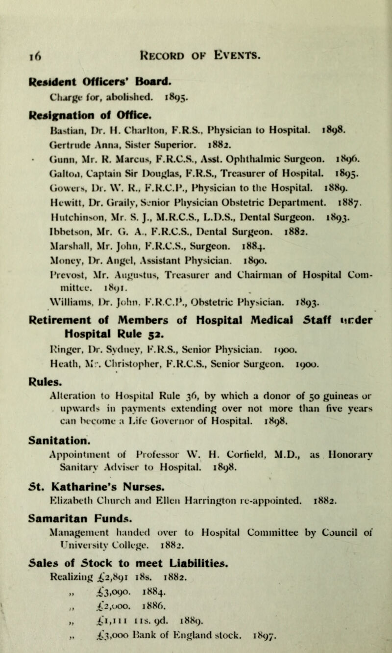 Resident Officers' Board. Charge for, abolished. 1895. Resignation of Office. Bahian, Dr. II. Charlton, F.R.S., Physician to Hospital. 1898. Gertrude Anna, Sister Superior. 1882. Gunn, Mr. R. Marcus, F.R.C.S., Asst. Ophthalmic Surgeon. 184/). Gallon. Captain Sir Douglas, F.R.S., Treasurer of Hospital. 1895. Gowers, Dr. \V. K., F.R.C.P., Physician to the Hospital. 1889. Hewitt, Dr. Grailv, Senior Physician Obstetric Department. 1887. Hutchinson, Mr. S. J., M.R.C.S., L.D.S., Dental Surgeon. 1893. Ibbctson, Mr. G. A.. F.R.C.S., Dental Surgeon. 1882. Marshall, Mr. John, F.R.C.S., Surgeon. 1884. Money, Dr. Angel, Assistant Physician. 1890. Prcvost, Mr. Augustus, Treasurer and Chairman of Hospital Com- mittee. 1891. Williams. Dr. John. F.R.C.P., Obstetric Physician. 1893. Retirement of Members of Hospital Medical Staff under hospital Rule 52. Ringer, Dr. Sydney, F.R.S., Senior Physician. 1900. Heath, Mr. Christopher, F.R.C.S., Senior Surgeon. 1900. Rules. Alteration to Hospital Rule 36, by which a donor of 50 guineas or upwards in payments extending over not more than five years can become a Life Governor of Hospital. 1898. Sanitation. Appointment of Professor W. H. Cortield, M.D., as Honorary Sanitary Adviser to Hospital. 1898. St. Katharine’s Nurses. Elizabeth Church and Ellen Harrington re-appointed. 1882. Samaritan Funds. Management handed over to Hospital Committee by Council of University College. 1882. Sales of Stock to meet Liabilities. Realizing .£,’2,891 18s. 1882. „ .£3*°9°* *884. „ £2,000. 1886. „ £.'1,111 iis. 9d. 1889.