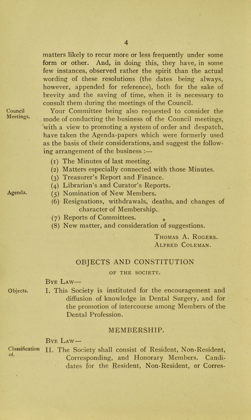 Council Meetings, Agenda. Objects. Classification of. matters likely to recur more or less frequently under some form or other. And, in doing this, they have, in some few instances, observed rather the spirit than the actual wording of these resolutions (the dates being always, however, appended for reference), both for the sake of brevity and the saving of time, when it is necessary to consult them during the meetings of the Council. Your Committee being also requested to consider the mode of conducting the business of the Council meetings, with a view to promoting a system of order and despatch, have taken the Agenda-papers which were formerly used as the basis of their considerations, and suggest the follow- ing arrangement of the business :— (1) The Minutes of last meeting. (2) Matters especially connected with those Minutes. (3) Treasurer’s Report and Finance. (4) Librarian’s and Curator’s Reports. (5) Nomination of New Members. (6) Resignations, withdrawals, deaths, and changes of character of Membership. (7) Reports of Committees. , (8) New matter, and consideration of suggestions. Thomas A. Rogers. Alfred Coleman. OBJECTS AND CONSTITUTION OF THE SOCIETY. Bye Law— I. This Society is instituted for the encouragement and diffusion of knowledge in Dental Surgery, and for the promotion of intercourse among Members of the Dental Profession. MEMBERSHIP. Bye Law— II. The Society shall consist of Resident, Non-Resident, Corresponding, and Honorary Members. Candi- dates for the Resident, Non-Resident, or Corres-
