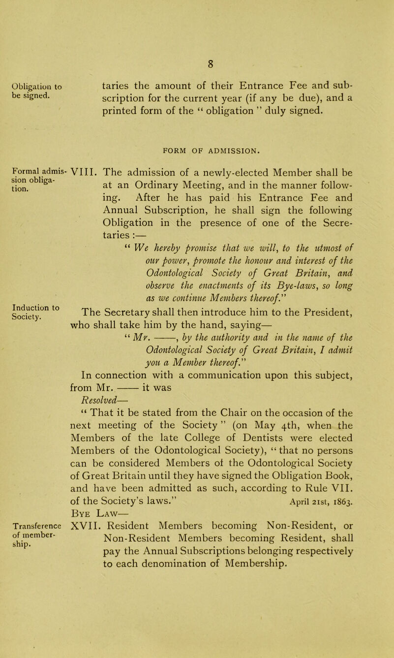 Obligation to be signed. Formal admis- sion obliga- tion. Induction to Society. Transference of member- ship. taries the amount of their Entrance Fee and sub- scription for the current year (if any be due), and a printed form of the “ obligation ” duly signed. FORM OF ADMISSION. VIII. The admission of a newly-elected Member shall be at an Ordinary Meeting, and in the manner follow- ing. After he has paid his Entrance Fee and Annual Subscription, he shall sign the following Obligation in the presence of one of the Secre- taries :— “ We hereby promise that we will, to the utmost of our power, promote the honour and interest of the Odontological Society of Great Britain, and observe the enactments of its Bye-laws, so long as we continue Members thereof. The Secretary shall then introduce him to the President, who shall take him by the hand, saying— “ Mr. ——, by the authority and in the name of the Odontological Society of Great Britain, I admit you a Member thereof. In connection with a communication upon this subject, from Mr. it was Resolved— “ That it be stated from the Chair on the occasion of the next meeting of the Society ” (on May 4th, when the Members of the late College of Dentists were elected Members of the Odontological Society), “that no persons can be considered Members of the Odontological Society of Great Britain until they have signed the Obligation Book, and have been admitted as such, according to Rule VII. of the Society’s laws.” April 21st, 1863. Bye Law— XVII. Resident Members becoming Non-Resident, or Non-Resident Members becoming Resident, shall pay the Annual Subscriptions belonging respectively to each denomination of Membership.