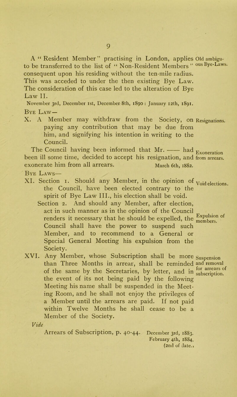 A “ Resident Member” practising in London, applies Old ambigu- to be transferred to the list of “ Non-Resident Members’- ous^ye‘Laws- consequent upon his residing without the ten-mile radius. This was acceded to under the then existing Bye Law. The consideration of this case led to the alteration of Bye Law II. November 3rd, December 1st, December 8th, 1890: January 12th, 1891. Bye Law — X. A Member may withdraw from the Society, on Resignations. paying any contribution that may be due from him, and signifying his intention in writing to the Council. The Council having been informed that Mr. had Exoneration been ill some time, decided to accept his resignation, and from arrears, exonerate him from all arrears. March 6th, 1882. Bye Laws— XI. Section 1. Should any Member, in the opinion of Void elections the Council, have been elected contrary to the spirit of Bye Law III., his election shall be void. Section 2. And should any Member, after election, act in such manner as in the opinion of the Council renders it necessary that he should be expelled, the members11 °f Council shall have the power to suspend such Member, and to recommend to a General or Special General Meeting his expulsion from the Society. XVI. Any Member, whose Subscription shall be more Suspension than Three Months in arrear, shall be reminded and removal of the same by the Secretaries, by letter, and in suLcription?f the event of its not being paid by the following Meeting his name shall be suspended in the Meet- ing Room, and he shall not enjoy the privileges of a Member until the arrears are paid. If not paid within Twelve Months he shall cease to be a Member of the Society. Vide Arrears of Subscription, p. 40-44. December 3rd, 1883. February 4th, 1884. (2nd of date.,