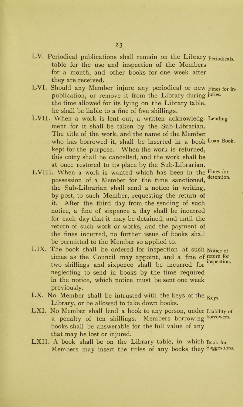 LV. Periodical publications shall remain on the Library Periodicals, table for the use and inspection of the Members for a month, and other books for one week after they are received. LVI. Should any Member injure any periodical or new Fines for in- publication, or remove it from the Library during juries, the time allowed for its lying on the Library table, he shall be liable to a fine of five shillings. LVII. When a work is lent out, a written acknowledg- Lending, ment for it shall be taken by the Sub-Librarian. The title of the work, and the name of the Member who has borrowed it, shall be inserted in a book Loan Book, kept for the purpose. When the work is returned, this entry shall be cancelled, and the work shall be at once restored to its place by the Sub-Librarian. LVIII. When a work is wanted which has been in the Fines for possession of a Member for the time sanctioned, the Sub-Librarian shall send a notice in writing, by post, to such Member, requesting the return of it. After the third day from the sending of such notice, a fine of sixpence a day shall be incurred for each day that it may be detained, and until the return of such work or works, and the payment of the fines incurred, no further issue of books shall be permitted to the Member so applied to. LIX. The book shall be ordered for inspection at such Notice of times as the Council may appoint, and a fine of Return for two shillings and sixpence shall be incurred for insPectlon- neglecting to send in books by the time required in the notice, which notice must be sent one week previously. LX. No Member shall be intrusted with the keys of the Keys> Library, or be allowed to take down books. LXI. No Member shall lend a book to any person, under Liability of a penalty of ten shillings. Members borrowing borrowers- books shall be answerable for the full value of any that may be lost or injured. LXII. A book shall be on the Library table, in which Book for Members may insert the titles of any books they Suggestions.