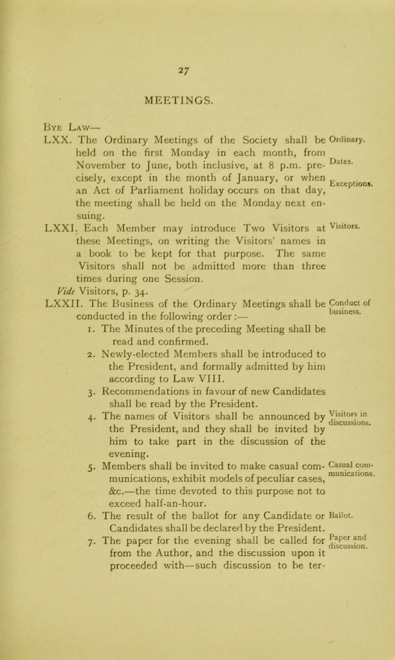 2 7 MEETINGS. Byk Law— LXX. The Ordinary Meetings of the Society shall he held on the first Monday in each month, from November to June, both inclusive, at 8 p.m. pre- cisely, except in the month of January, or when an Act of Parliament holiday occurs on that day, the meeting shall be held on the Monday next en- suing. LXXI. Each Member may introduce Two Visitors at these Meetings, on writing the Visitors’ names in a book to be kept for that purpose. The same Visitors shall not be admitted more than three times during one Session. Vide Visitors, p. 34. LXXII. The Business of the Ordinary Meetings shall be conducted in the following order :— Ordinary. Dates. Exceptions. Visitors. Conduct of business. 1. The Minutes of the preceding Meeting shall be read and confirmed. 2. Newly-elected Members shall be introduced to the President, and formally admitted by him according to Law VIII. 3. Recommendations in favour of new Candidates shall be read by the President. 4. The names of Visitors shall be announced by the President, and they shall be invited by him to take part in the discussion of the evening. 5. Members shall be invited to make casual com- munications, exhibit models of peculiar cases, &c.—the time devoted to this purpose not to exceed half-an-hour. 6. The result of the ballot for any Candidate or Ballot. Candidates shall be declared by the President. 7. The paper for the evening shall be called for from the Author, and the discussion upon it proceeded with—such discussion to be ter- Visitors in discussion:'. Casual com- munications, Paper and discussion.