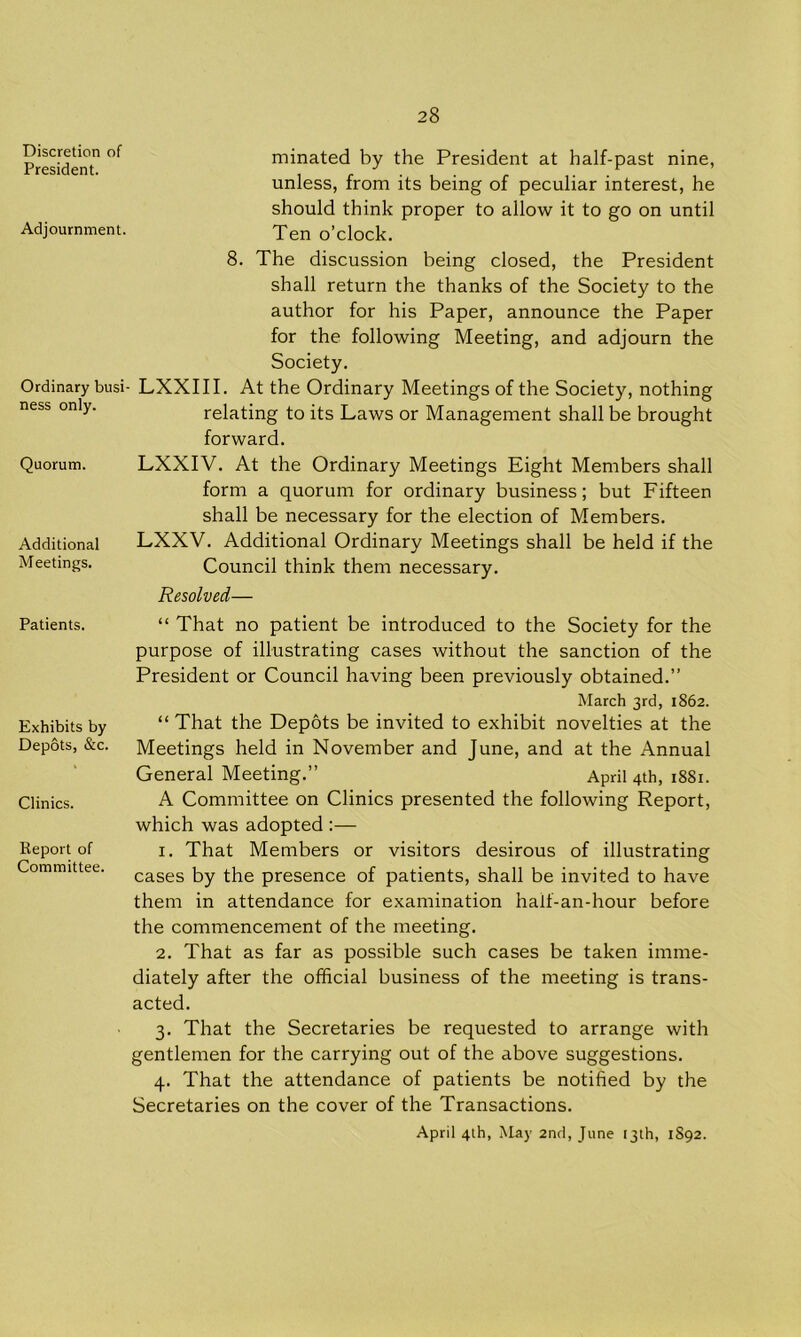 Discretion of President. Adjournment. Ordinary busi ness only. Quorum. Additional Meetings. Patients. Exhibits by Depots, &c. Clinics. Report of Committee. minated by the President at half-past nine, unless, from its being of peculiar interest, he should think proper to allow it to go on until Ten o’clock. 8. The discussion being closed, the President shall return the thanks of the Society to the author for his Paper, announce the Paper for the following Meeting, and adjourn the Society. LXXIII. At the Ordinary Meetings of the Society, nothing relating to its Laws or Management shall be brought forward. LXXIV. At the Ordinary Meetings Eight Members shall form a quorum for ordinary business; but Fifteen shall be necessary for the election of Members. LXXV. Additional Ordinary Meetings shall be held if the Council think them necessary. Resolved— “ That no patient be introduced to the Society for the purpose of illustrating cases without the sanction of the President or Council having been previously obtained.” March 3rd, 1862. “ That the Depots be invited to exhibit novelties at the Meetings held in November and June, and at the Annual General Meeting.” April 4th, 1881. A Committee on Clinics presented the following Report, which was adopted :— 1. That Members or visitors desirous of illustrating cases by the presence of patients, shall be invited to have them in attendance for examination haif-an-hour before the commencement of the meeting. 2. That as far as possible such cases be taken imme- diately after the official business of the meeting is trans- acted. 3. That the Secretaries be requested to arrange with gentlemen for the carrying out of the above suggestions. 4. That the attendance of patients be notified by the Secretaries on the cover of the Transactions. April 4th, May 2nd, June 13th, 1892.