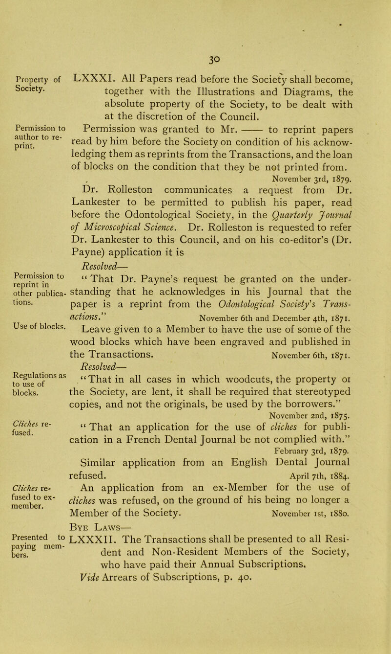 Property of Society. Permission to author to re- print. Permission to reprint in other publica- tions. Use of blocks. Regulations as to use of blocks. Cliches re- fused. Cliches re- fused to ex- member. Presented to paying mem- bers. LXXXI. All Papers read before the Society shall become, together with the Illustrations and Diagrams, the absolute property of the Society, to be dealt with at the discretion of the Council. Permission was granted to Mr. to reprint papers read by him before the Society on condition of his acknow- ledging them as reprints from the Transactions, and the loan of blocks on the condition that they be not printed from. November 3rd, 1879. Dr. Rolleston communicates a request from Dr. Lankester to be permitted to publish his paper, read before the Odontological Society, in the Quarterly Journal of Microscopical Science. Dr. Rolleston is requested to refer Dr. Lankester to this Council, and on his co-editor’s (Dr. Payne) application it is Resolved— “ That Dr. Payne’s request be granted on the under- standing that he acknowledges in his Journal that the paper is a reprint from the Odontological Society's Trans- actions. November 6th and December 4th, 1871. Leave given to a Member to have the use of some of the wood blocks which have been engraved and published in the Transactions. November 6th, 1871. Resolved— “That in all cases in which woodcuts, the property 01 the Society, are lent, it shall be required that stereotyped copies, and not the originals, be used by the borrowers.” November 2nd, 1875. “ That an application for the use of cliches for publi- cation in a French Dental Journal be not complied with.” February 3rd, 1879. Similar application from an English Dental Journal refused. April 7th, 1884. An application from an ex-Member for the use of cliches was refused, on the ground of his being no longer a Member of the Society. November 1st, 1S80. Bye Laws— LXXXII. The Transactions shall be presented to all Resi- dent and Non-Resident Members of the Society, who have paid their Annual Subscriptions, Vide Arrears of Subscriptions, p. 40.