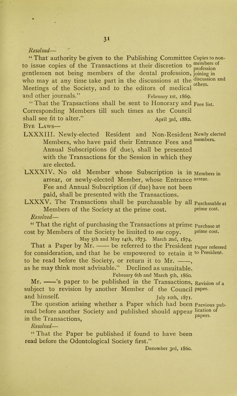 Resolved— “ That authority be given to the Publishing Committee Copies to non- to issue copies of the Transactions at their discretion to ™^'^;rosnof gentlemen not being members of the dental profession, joining in who may at any time take part in the discussions at the ^^u®sion and Meetings of the Society, and to the editors of medical and Other journals.” February ist, 1869. “ That the Transactions shall be sent to Honorary and Free list. Corresponding Members till such times as the Council shall see tit to alter.” April 3rd, 1882. Bye Laws— LXXXIII. Newly-elected Resident and Non-Resident Newly elected Members, who have paid their Entrance Fees and members- Annual Subscriptions (if due), shall be presented with the Transactions for the Session in which they are elected. LXXXIV. No old Member whose Subscription is in Members in arrear, or newly-elected Member, whose Entrance arrear- Fee and Annual Subscription (if due) have not been paid, shall be presented with the Transactions. LXXXV. The Transactions shall be purchasable by all Purchasable at Members of the Society at the prime cost. prime cost. Resolved— “ That the right of purchasing the Transactions at prime Purchase at cost by Members of the Society be limited to one copy. prime cost. May 5th and May 14th, 1873. March 2nd, 1874. That a Paper by Mr. be referred to the President paper referred for consideration, and that he be empowered to retain it t0 President. to be read before the Society, or return it to Mr. , as he may think most advisable.” Declined as unsuitable. February 6th and March 5th, i860. Mr. ’s paper to be published in the Transactions, Revision of a subject 'to revision by another Member of the Council paper, and himself. July 10th, 1871. The question arising whether a Paper which had been Previous pub- read before another Society and published should appear llcatlon of in the Transactions, papeis. Resolved— “ That the Paper be published if found to have been read before the Odontological Society first.” December 3rd, i860.