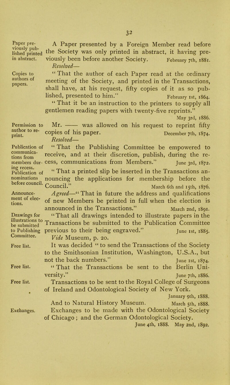 Paper pre- A Paper presented by a Foreign Member read before lVshed^nnted ^ie Society was only printed in abstract, it having pre- in abstract. viously been before another Society. February 7th, 1881. Resolved— Copies to authors of papers. “ That the author of each Paper read at the ordinary meeting of the Society, and printed in the Transactions, shall have, at his request, fifty copies of it as so pub- lished, presented to him.” February 1st, 1864. “ That it be an instruction to the printers to supply all gentlemen reading papers with twenty-five reprints.” May 3rd, 1886. Permission to author to re- print. Mr. was allowed on his request to reprint fifty copies of his paper. December 7th, 1874. Resolved— Publication of communica- tions from members dur- cess, “ That the Publishing Committee be empowered to and at their discretion, publish, during the re- June 3rd, 1872. receive communications from Members. Publication of “ That a printed slip be inserted in the Transactions an- nominations nouncing the applications for membership before the before council. ^ •, ,, Council. March 6th and 15th, 1876. Announce- Agreed—“ That in future the address and qualifications tions °f eleC new Members be printed in full when the election is announced in the Transactions.” March 2nd, 1891. Drawings for illustrations to be submitted to Publishing Committee. Free list. Free list. “That all drawings intended to illustrate papers in the Transactions be submitted to the Publication Committee previous to their being engraved.” June 1st, 1885. Vide Museum, p. 20. It was decided “ to send the Transactions of the Society to the Smithsonian Institution, Washington, U.S.A., but not the back numbers.” June 1st, 1874. “ That the Transactions be sent to the Berlin Uni- versity.” June 7th, 1886. Free list. Transactions to be sent to the Royal College of Surgeons of Ireland and Odontological Society of New York. January 9th, 1S88. And to Natural History Museum. March 5th, 18S8. Exchanges. Exchanges to be made with the Odontological Society of Chicago ; and the German Odontological Society. June 4th, 1888. May 2nd, 1S92,