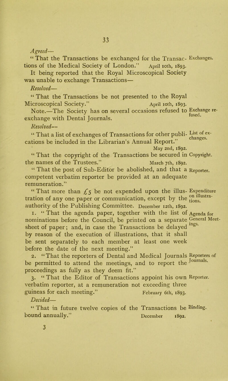 Agreed— “That the Transactions be exchanged for the Transac- Exchanges, tions of the Medical Society of London.” April ioth, 1893. It being reported that the Royal Microscopical Society was unable to exchange Transactions— Resolved— “ That the Transactions be not presented to the Royal Microscopical Society.” April ioth, 1893. Note.—The Society has on several occasions refused to Exchange re- exchange with Dental Journals. Resolved— “ That a list of exchanges of Transactions for other publi- List of ex- o 1 changes cations be included in the Librarian’s Annual Report.” May 2nd, 1892. “That the copyright of the Transactions be secured in Copyright, the names of the Trustees.” March 7th, 1892. “ That the post of Sub-Editor be abolished, and that a Reporter, competent verbatim reporter be provided at an adequate remuneration.” “ That more than £5 be not expended upon the illus- Expenditure tration of any one paper or communication, except by the °;on’!;lustra’ authority of the Publishing Committee. December 12th, 1892. 1. “That the agenda paper, together with the list of Agenda for nominations before the Council, be printed on a separate General Meet- sheet of paper; and, in case the Transactions be delayed In^s' by reason of the execution of illustrations, that it shall be sent separately to each member at least one week before the date of the next meeting.” 2. “That the reporters of Dental and Medical Journals Reporters of be permitted to attend the meetings, and to report the JournaIs- proceedings as fully as they deem fit.” 3. “ That the Editor of Transactions appoint his own Reporter, verbatim reporter, at a remuneration not exceeding three guineas for each meeting.” February 6th, 1893. Decided— “ That in future twelve copies of the Transactions be Binding, bound annually. ’ December 1892. 3