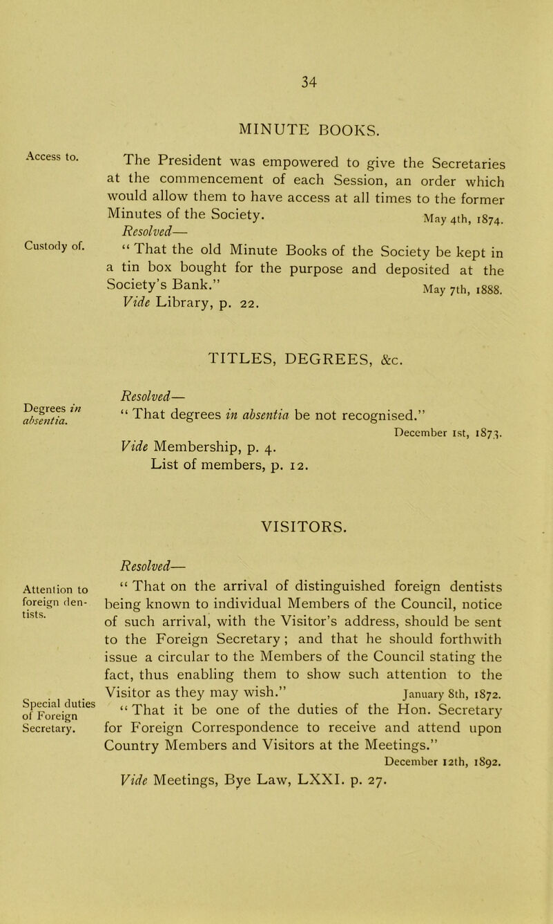 MINUTE BOOKS. Access to. The President was empowered to give the Secretaries at the commencement of each Session, an order which would allow them to have access at all times to the former Minutes of the Society. May 4th, 1874. Resolved— Custody of. “ That the old Minute Books of the Society be kept in a tin box bought for the purpose and deposited at the Society’s Bank.” May 7th> l888 Vide Library, p. 22. Degrees in absentia. TITLES, DEGREES, &c. Resolved— “ That degrees in absentia be not recognised.” December 1st, 1873. Vide Membership, p. 4. List of members, p. 12. Attention to foreign den- tists. VISITORS. Resolved— “ That on the arrival of distinguished foreign dentists being known to individual Members of the Council, notice of such arrival, with the Visitor’s address, should be sent to the Foreign Secretary ; and that he should forthwith issue a circular to the Members of the Council stating the fact, thus enabling them to show such attention to the Visitor as they may wish.” January Sth, 1872. ofPForeigntieS “ That it be one of the duties of the Hon. Secretary Secretary. for Foreign Correspondence to receive and attend upon Country Members and Visitors at the Meetings.” December 12th, 1892. Vide Meetings, Bye Law, LXXI. p. 27.