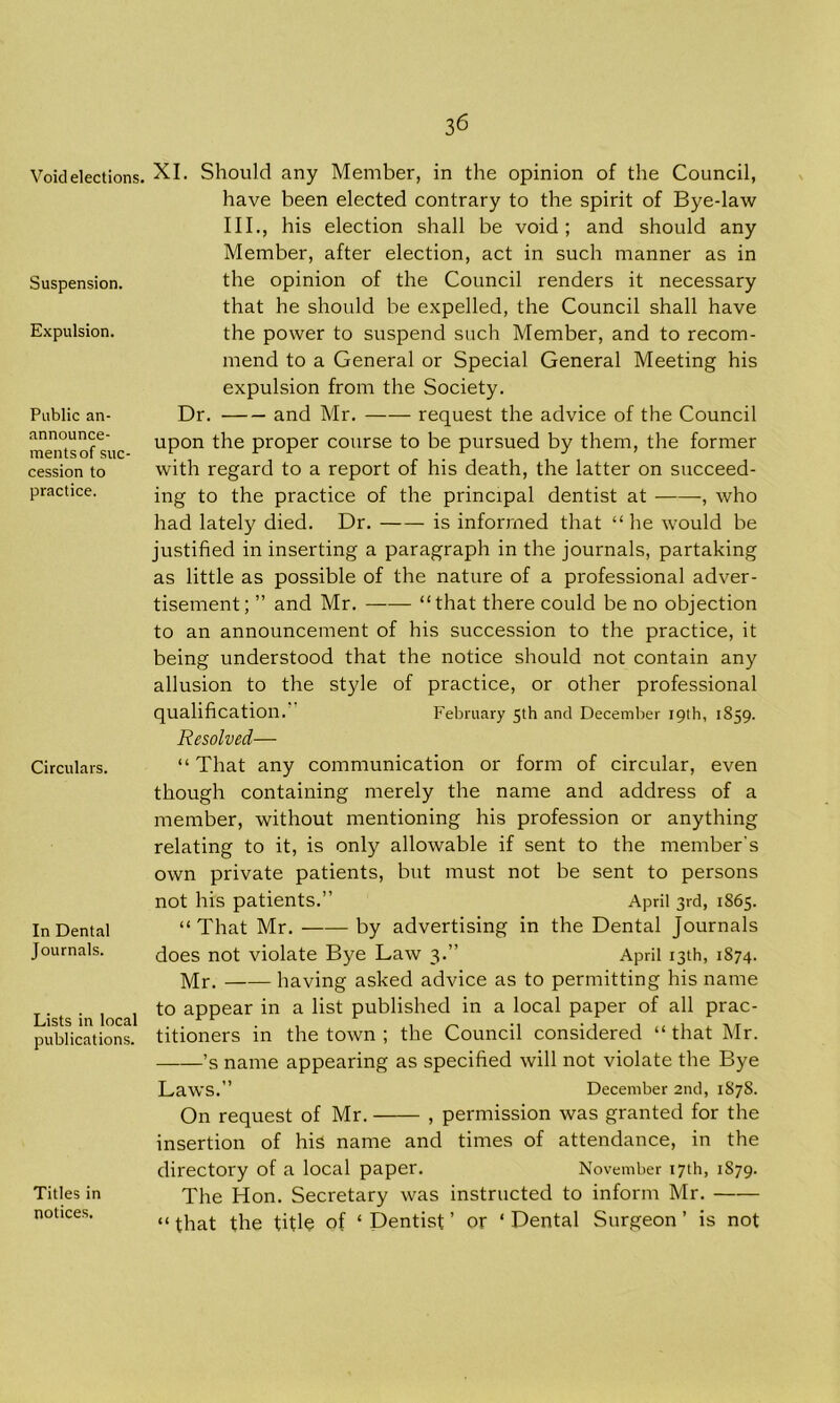 Void elections. Suspension. Expulsion. Public an- announce- mentsof suc- cession to practice. Circulars. In Dental Journals. Lists in local publications. Titles in notices. 36 XI. Should any Member, in the opinion of the Council, have been elected contrary to the spirit of Bye-law III., his election shall be void; and should any Member, after election, act in such manner as in the opinion of the Council renders it necessary that he should be expelled, the Council shall have the power to suspend such Member, and to recom- mend to a General or Special General Meeting his expulsion from the Society. Dr. and Mr. request the advice of the Council upon the proper course to be pursued by them, the former with regard to a report of his death, the latter on succeed- ing to the practice of the principal dentist at , who had lately died. Dr. is informed that “he would be justified in inserting a paragraph in the journals, partaking as little as possible of the nature of a professional adver- tisement; ” and Mr. “that there could be no objection to an announcement of his succession to the practice, it being understood that the notice should not contain any allusion to the style of practice, or other professional qualification. February 5th and December 19th, 1859. Resolved— “ That any communication or form of circular, even though containing merely the name and address of a member, without mentioning his profession or anything relating to it, is only allowable if sent to the member's own private patients, but must not be sent to persons not his patients.” April 3rd, 1S65. “ That Mr. by advertising in the Dental Journals does not violate Bye Law 3.” April 13th, 1874. Mr. having asked advice as to permitting his name to appear in a list published in a local paper of all prac- titioners in the town ; the Council considered “ that Mr. ’s name appearing as specified will not violate the Bye Laws.” December 2nd, 1878. On request of Mr. , permission was granted for the insertion of his name and times of attendance, in the directory of a local paper. November 17th, 1S79. The Hon. Secretary was instructed to inform Mr. “ that the title of ‘ Dentist ’ or ‘ Dental Surgeon ’ is not