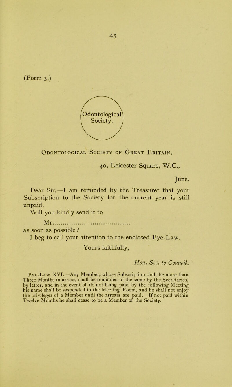 (Form 3.) Odontological Society of Great Britain, 40, Leicester Square, W.C., June. Dear Sir,—I am reminded by the Treasurer that your Subscription to the Society for the current year is still unpaid. Will you kindly send it to Mr as soon as possible ? I beg to call your attention to the enclosed Bye-Law. Yours faithfully, Hon. Sec. to Council. Bye-Law XVI.—Any Member, whose Subscription shall be more than Three Months in arrear, shall be reminded of the same by the Secretaries, by letter, and in the event of its not being paid by the following Meeting his name shall be suspended in the Meeting Room, and he shall not enjoy the privileges of a Member until the arrears are paid. If not paid within Twelve Months he shall cease to be a Member of the Society.