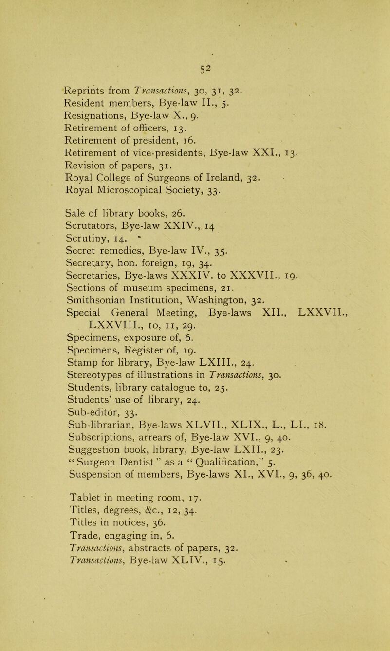 52 Reprints from Tvansactions, 30, 31, 32. Resident members, Bye-law II., 5. Resignations, Bye-law X., 9. Retirement of officers, 13. Retirement of president, 16. Retirement of vice-presidents, Bye-law XXI., 13. Revision of papers, 31. Royal College of Surgeons of Ireland, 32. Royal Microscopical Society, 33. Sale of library books, 26. Scrutators, Bye-law XXIV., 14 Scrutiny, 14. * Secret remedies, Bye-law IV., 35. Secretary, hon. foreign, 19, 34. Secretaries, Bye-laws XXXIV. to XXXVII., 19. Sections of museum specimens, 21. Smithsonian Institution, Washington, 32. Special General Meeting, Bye-laws XII., LXXVII., LXXVIII., 10, 11, 29. Specimens, exposure of, 6. Specimens, Register of, 19. Stamp for library, Bye-law LXIII., 24. Stereotypes of illustrations in Transactions, 30. Students, library catalogue to, 25. Students’ use of library, 24. Sub-editor, 33. Sub-librarian, Bye-laws XLVII., XLIX., L., LI., 18. Subscriptions, arrears of, Bye-law XVI., 9, 40. Suggestion book, library, Bye-law LXII., 23. “ Surgeon Dentist ” as a “ Qualification,” 5. Suspension of members, Bye-laws XI., XVI., 9, 36, 40. Tablet in meeting room, 17. Titles, degrees, &c., 12, 34. Titles in notices, 36. Trade, engaging in, 6. Transactions, abstracts of papers, 32.