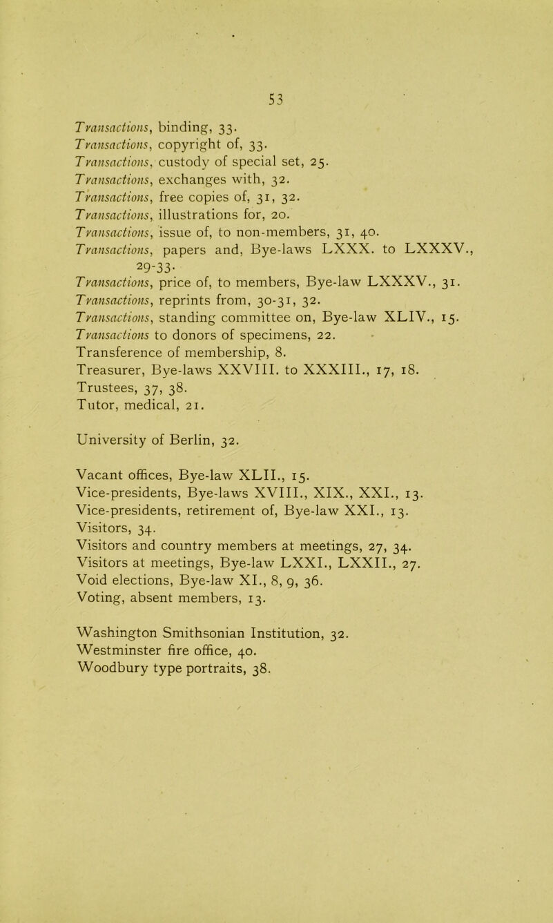 Transactions, binding, 33. Transactions, copyright of, 33. Transactions, custody of special set, 25. Transactions, exchanges with, 32. Transactions, free copies of, 31, 32. Transactions, illustrations for, 20. Transactions, issue of, to non-members, 31, 40. Transactions, papers and, Bye-laws LXXX. to LXXXV., 29-33. Transactions, price of, to members, Bye-law LXXXV., 31. Transactions, reprints from, 30-31, 32. Transactions, standing committee on, Bye-law XLIV., 15. Transactions to donors of specimens, 22. Transference of membership, 8. Treasurer, Bye-laws XXVIII. to XXXIII., 17, 18. Trustees, 37, 38. Tutor, medical, 21. University of Berlin, 32. Vacant offices, Bye-law XLII., 15. Vice-presidents, Bye-laws XVIII., XIX., XXI., 13. Vice-presidents, retirement of, Bye-law XXI., 13. Visitors, 34. Visitors and country members at meetings, 27, 34. Visitors at meetings, Bye-law LXXI., LXXII., 27. Void elections, Bye-law XI., 8, 9, 36. Voting, absent members, 13. Washington Smithsonian Institution, 32. Westminster fire office, 40. Woodbury type portraits, 38.