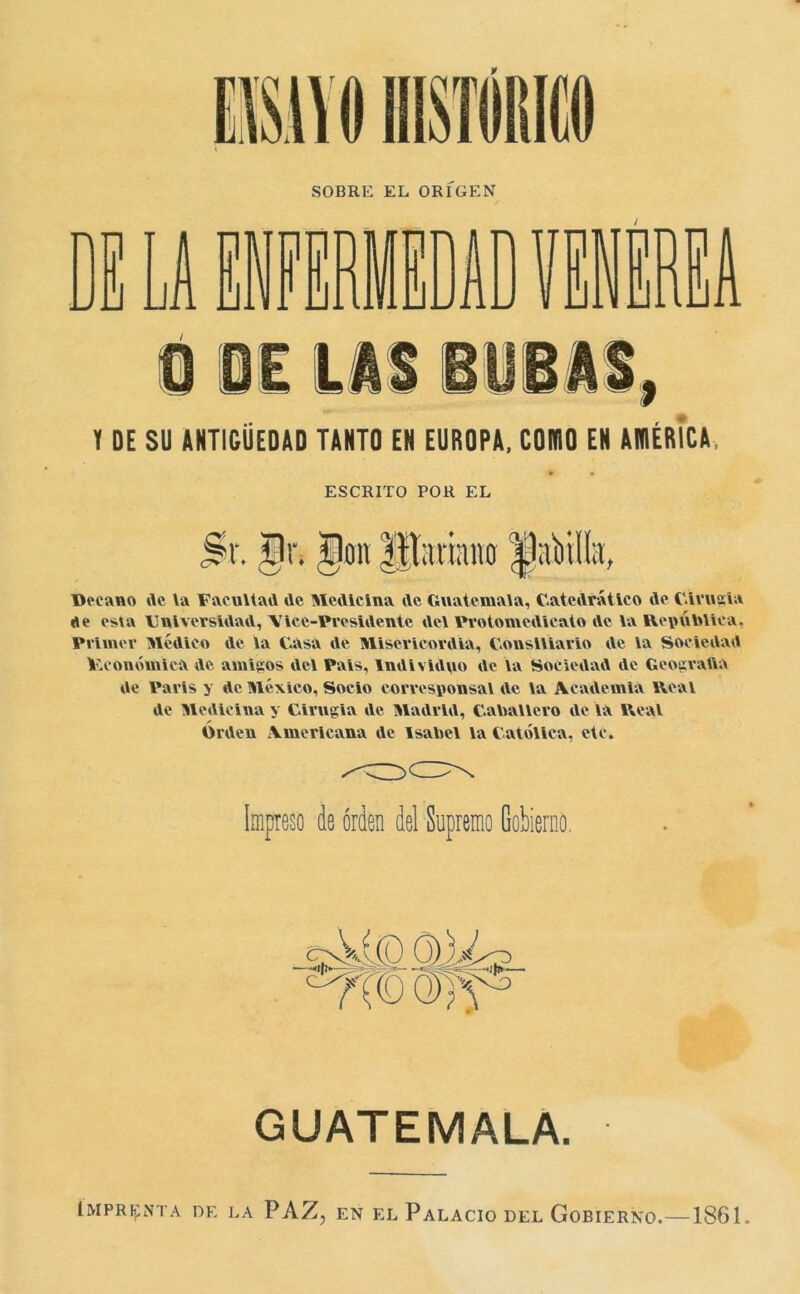 SOBRE EL ORIGEN Y DE SU ANTIGÜEDAD TANTO EN EUROPA, CONIO EN AN1ÉRÍCA, ESCRITO POK EL Decano de la Facultad de Medicina de Guatemala, Catedrático de Cirugía de esta Universidad, VIce-Presidente del Protomedicato de la República. Primer Médico de la Casa de Misericordia, Consiliario de la Sociedad V.conómica de amigos del Pais, Individuo de la Sociedad de GeograftA de París y de México, Socio corresponsal de la Academia Real de Medicina y Cirugia de Madrid, Caballero de la Real Orden Americana de Isabel la Católica, etc. Impreso de orden del Supremo Gobierno, GUATEMALA. Imprenta de la PAZ, en el Palacio del Gobierno.—1861..